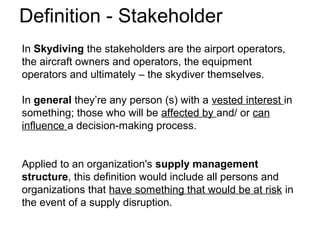 Definition - Stakeholder
In Skydiving the stakeholders are the airport operators,
the aircraft owners and operators, the equipment
operators and ultimately – the skydiver themselves.
In general they’re any person (s) with a vested interest in
something; those who will be affected by and/ or can
influence a decision-making process.
Applied to an organization's supply management
structure, this definition would include all persons and
organizations that have something that would be at risk in
the event of a supply disruption.
 