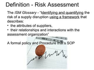 The ISM Glossary - “Identifying and quantifying the
risk of a supply disruption using a framework that
describes:
• the attributes of suppliers,
• their relationships and interactions with the
assessment organization”
A formal policy and Procedure that’s SOP
Definition - Risk Assessment
 