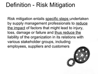 Risk mitigation entails specific steps undertaken
by supply management professionals to reduce
the impact of factors that might lead to injury,
loss, damage or failure and thus reduce the
liability of the organization in its relations with
various stakeholder groups, including
employees, suppliers and customers
Definition - Risk Mitigation
 