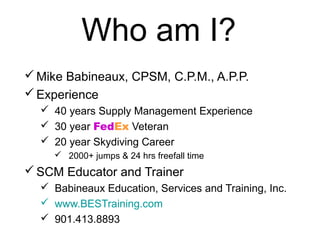Who am I?
Mike Babineaux, CPSM, C.P.M., A.P.P.
Experience
 40 years Supply Management Experience
 30 year FedEx Veteran
 20 year Skydiving Career
 2000+ jumps & 24 hrs freefall time
SCM Educator and Trainer
 Babineaux Education, Services and Training, Inc.
 www.BESTraining.com
 901.413.8893
 