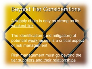 Beyond Tier ConsiderationsBeyond Tier Considerations
A supply chain is only as strong as its
weakest link
The identification (and mitigation) of
potential weaknesses is a critical aspect
of risk management
Risk management must go beyond the
tier suppliers and their relationships
 