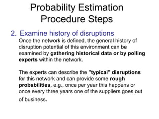 Probability Estimation
Procedure Steps
2. Examine history of disruptions
Once the network is defined, the general history of
disruption potential of this environment can be
examined by gathering historical data or by polling
experts within the network.
The experts can describe the "typical" disruptions
for this network and can provide some rough
probabilities, e.g., once per year this happens or
once every three years one of the suppliers goes out
of business.
 