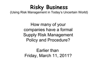 Risky Business
(Using Risk Management in Today’s Uncertain World)
How many of your
companies have a formal
Supply Risk Management
Policy and Procedure?
Earlier than
Friday, March 11, 2011?
 