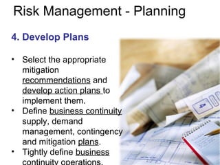 Risk Management - Planning
4. Develop Plans
• Select the appropriate
mitigation
recommendations and
develop action plans to
implement them.
• Define business continuity
supply, demand
management, contingency
and mitigation plans.
• Tightly define business
 