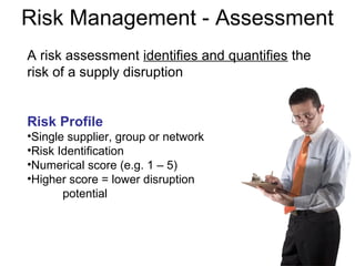 A risk assessment identifies and quantifies the
risk of a supply disruption
Risk Profile
•Single supplier, group or network
•Risk Identification
•Numerical score (e.g. 1 – 5)
•Higher score = lower disruption
potential
Risk Management - Assessment
 