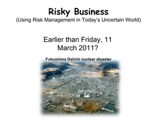 Risky Business
(Using Risk Management in Today’s Uncertain World)
Earlier than Friday, 11
March 2011?
Fukushima Daiichi nuclear disaster
 