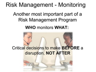 Risk Management - Monitoring
Another most important part of a
Risk Management Program
WHO monitors WHAT:
Critical decisions to make BEFORE a
disruption, NOT AFTER
 