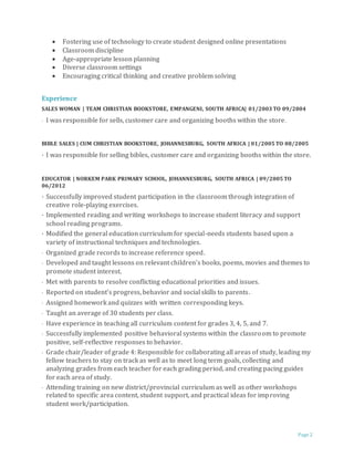 Page 2
 Fostering use of technology to create student designed online presentations
 Classroom discipline
 Age-appropriate lesson planning
 Diverse classroom settings
 Encouraging critical thinking and creative problem solving
Experience
SALES WOMAN | TEAM CHRISTIAN BOOKSTORE, EMPANGENI, SOUTH AFRICA| 01/2003 TO 09/2004
· I was responsible for sells, customer care and organizing booths within the store.
BIBLE SALES | CUM CHRISTIAN BOOKSTORE, JOHANNESBURG, SOUTH AFRICA | 01/2005 TO 08/2005
· I was responsible for selling bibles, customer care and organizing booths within the store.
EDUCATOR | NORKEM PARK PRIMARY SCHOOL, JOHANNESBURG, SOUTH AFRICA | 09/2005 TO
06/2012
· Successfully improved student participation in the classroom through integration of
creative role-playing exercises.
· Implemented reading and writing workshops to increase student literacy and support
school reading programs.
· Modified the general education curriculum for special-needs students based upon a
variety of instructional techniques and technologies.
· Organized grade records to increase reference speed.
· Developed and taught lessons on relevant children’s books, poems, movies and themes to
promote student interest.
· Met with parents to resolve conflicting educational priorities and issues.
· Reported on student’s progress, behavior and social skills to parents.
· Assigned homework and quizzes with written corresponding keys.
· Taught an average of 30 students per class.
· Have experience in teaching all curriculum content for grades 3, 4, 5, and 7.
· Successfully implemented positive behavioral systems within the classroom to promote
positive, self-reflective responses to behavior.
· Grade chair/leader of grade 4: Responsible for collaborating all areas of study, leading my
fellow teachers to stay on track as well as to meet long term goals, collecting and
analyzing grades from each teacher for each grading period, and creating pacing guides
for each area of study.
· Attending training on new district/provincial curriculum as well as other workshops
related to specific area content, student support, and practical ideas for improving
student work/participation.
 