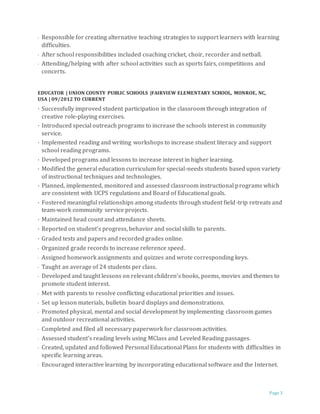 Page 3
· Responsible for creating alternative teaching strategies to support learners with learning
difficulties.
· After school responsibilities included coaching cricket, choir, recorder and netball.
· Attending/helping with after school activities such as sports fairs, competitions and
concerts.
EDUCATOR | UNION COUNTY PUBLIC SCHOOLS |FAIRVIEW ELEMENTARY SCHOOL, MONROE, NC,
USA | 09/2012 TO CURRENT
· Successfully improved student participation in the classroom through integration of
creative role-playing exercises.
· Introduced special outreach programs to increase the schools interest in community
service.
· Implemented reading and writing workshops to increase student literacy and support
school reading programs.
· Developed programs and lessons to increase interest in higher learning.
· Modified the general education curriculum for special-needs students based upon variety
of instructional techniques and technologies.
· Planned, implemented, monitored and assessed classroom instructional programs which
are consistent with UCPS regulations and Board of Educational goals.
· Fostered meaningful relationships among students through student field-trip retreats and
team-work community service projects.
· Maintained head count and attendance sheets.
· Reported on student’s progress, behavior and social skills to parents.
· Graded tests and papers and recorded grades online.
· Organized grade records to increase reference speed.
· Assigned homework assignments and quizzes and wrote corresponding keys.
· Taught an average of 24 students per class.
· Developed and taught lessons on relevant children’s books, poems, movies and themes to
promote student interest.
· Met with parents to resolve conflicting educational priorities and issues.
· Set up lesson materials, bulletin board displays and demonstrations.
· Promoted physical, mental and social development by implementing classroom games
and outdoor recreational activities.
· Completed and filed all necessary paperwork for classroom activities.
· Assessed student’s reading levels using MClass and Leveled Reading passages.
· Created, updated and followed Personal Educational Plans for students with difficulties in
specific learning areas.
· Encouraged interactive learning by incorporating educational software and the Internet.
 
