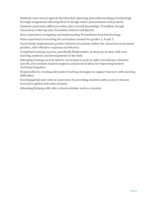 Page 4
· Students were encouraged to develop their planning and understanding of technology
through assignments allowing them to design online presentations and projects.
· Students used many different online sites to build knowledge: FrontRow, Google
Classroom, Culturegrams, Dreambox, Kahoot and Quizziz.
· Have experience navigating and implementing Promethean board technology.
· Have experience in teaching all curriculum content for grades 3, 4 and 5.
· Successfully implemented positive behavioral systems within the classroom to promote
positive, self-reflective responses to behavior.
· Completed training courses, specifically Mathematics, to keep up-to-date with new
teaching methods and developments in the field.
· Attending training on new district curriculum as well as other workshops related to
specific area content, student support, and practical ideas for improving student
work/participation.
· Responsible for creating alternative teaching strategies to support learners with learning
difficulties.
· Boosting global and cultural awareness by providing students with access to lessons
focused on global and cultural topics.
· Attending/helping with after school activities such as concerts.
 