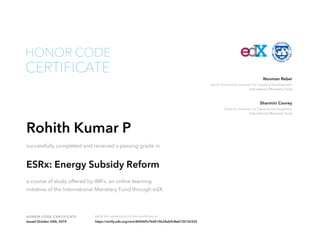Nooman Rebei 
Senior Economist, Institute for Capacity Development 
International Monetary Fund 
Sharmini Coorey 
Director, Institute for Capacity Development 
International Monetary Fund 
HONOR CODE 
CERTIFICATE 
Rohith Kumar P 
successfully completed and received a passing grade in 
ESRx: Energy Subsidy Reform 
a course of study offered by IMFx, an online learning 
initiative of the International Monetary Fund through edX. 
HONOR CODE CERTIFICATE Verify the authenticity of this certificate at 
Issued October 24th, 2014 https://verify.edx.org/cert/d04469c7bd514b34ab9c8eb73572c552 

