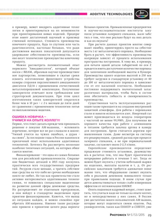 29Photonics № 5 / 53 / 2015
additive technologies
к  примеру, может внедрить аддитивные техно-
логии и  ориентироваться на  их возможности
при проектировании новых изделий. Предпри-
ятие имеет достаточный научный и  производ-
ственный потенциал. Стоимость производства
конечного продукта, будь то  спутник или часть
ракетоносителя, настолько большая, что ради
достижения высоких показателей допускается
удорожание себестоимости производства, если
оно несет технические преимущества конечному
продукту.
Можно рассмотреть положительный опыт
пермского "Авиадвигателя", который объеди-
нился с ВИАМ, образовав научно-производствен-
ное партнерство, позволившее в  сжатые сроки
освоить изготовление фронтового устройства
камеры сгорания перспективного авиационного
двигателя ПД-14 с  применением отечественной
металлопорошковой композиции. Полученные
завихрители отвечают всем требованиям кон-
структорской документации. При этом цикл
изготовления таких завихрителей сократился
более чем в  10 раз – с  2-х месяцев до  пяти дней
по сравнению с применением технологии литья
по выплавляемым моделям.
ОШИБКА НОВИЧКА –
УЧИМСЯ НА ОПЫТЕ КОЛЛЕГ!!!
Первое, что стоит сделать прежде чем принимать
решение о  покупке АМ-машины,  – вспомнить
изречение, которое все не раз слышали в школе:
"Умный учится на  чужих ошибках, а  дурак  –
на своих". За последние годы в России накопился
приличный опыт использования аддитивных
технологий. Хотелось  бы рассмотреть несколько
наиболее типичных ситуаций, на которых обжи-
гаются многие.
Финансирование – это одна из самых больных
тем для российской промышленности. Сокраще-
ние бюджетных дотаций в  2015  году коснулось
практически всех государственных предприя-
тий. Ресурсов стало меньше, а  тратить собствен-
ные средства на что-либо не срочно необходимое
никто не любит. Но так как правительство стало
активно интересоваться аддитивными техноло-
гиями, то  появились специально выделенные
на  развитие данной сферы денежные средства.
Их распределяют по  отдельным программам,
и  они войдут в  стандартно выделяемое пред-
приятию финансирование. Кажется, что выход
из  ситуации найден, и  можно спокойно при-
обретать АМ-машины. Именно такие рассужде-
ния привели к  принятию целого ряда нерента-
бельных проектов. Промышленные предприятия
и  научно-исследовательские институты заку-
пили установки лазерного спекания, мало забо-
тясь о том, что они реально будут на них делать
и как их окупать?
При расчете данных проектов многие совер-
шают ошибку, ориентируясь просто на  себестои-
мость 1 кг металлического порошка. Необходимо
брать в  расчет, что эффективность производства
напрямую зависит от  процента использования
пространства построения. К тому же, к примеру,
для печати одной детали габаритной по  оси Z
придется иметь достаточное количество порошка
для заполнения необходимой высоты в  бункере.
Производства одного изделия высотой в  250  мм
требует загрузки в  стандартную установку от  40
до  100  кг металлического порошка в  зависимо-
сти от  его насыпной плотности. Необходимо
постоянно поддерживать значительный запас
различных материалов, чтобы быть в  состоя-
нии обеспечить гибкость и  своевременность
производства.
Существенная часть эксплуатационных рас-
ходов также приходится на создание внутренней
защитной атмосферы. Для работы с  порошками
стали и никеля используется азот. Инертный газ
может производиться из  воздуха генератором
с  чистотой не  менее 99,998%. Для получения  же
хорошего качества при работе с  алюминием
и  титаном требуется закачка аргона в  камеру
для построения. Аргон считается дорогим про-
мышленным газом. Даже несмотря на  систему
его рециркуляции, средний расход при процессе
лазерного спекания, а  не  при первоначальной
закачке, составляет около 2–2,5 л/мин.
Европейские производители определяют
продажную стоимость установки, руководству-
ясь в  расчетах тем, что она будет практически
непрерывно работать в  течение 5 лет. Тогда ее
можно будет окупить с учетом небольшой маржи
на  изделиях, выплаты налогов и  т. д. От  рос-
сийских заказчиков требуется адекватное пони-
мание того, что оборудование сможет окупить
себя в  реальном денежном эквиваленте только
при правильном подходе. В  ином случае при-
дется довольствоваться только слабо измеримым
эффектом от оптимизации НИОКР.
Опять поднимая кадровый вопрос, стоит заме-
тить, что учиться надо не только на опыте коллег,
но  и  непосредственно у  них самих. В  России
уже достаточно много пользователей АМ-машин,
которые могут поделиться своим опытом. Ряд
университетов, таких как ПНИПУ и СПбГПУ, уже
 