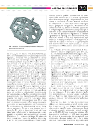 27Photonics № 5 / 53 / 2015
additive technologies
на  Западе, но  все  же она есть. Изначально надо
отталкиваться от технологических ограничений
процесса, понимая, что для тяжелого машино-
строения или крупносерийного производства
метод не подойдет. Скорость 3D-печати в металле
варьируется от  5 до  20  см 3/ч в  случае работы
одного лазера. В  ряде АМ-машин установлено 2
или 4 лазера, которые повышают производитель-
ность до  максимальной, но  редко достижимой
на  практике, т.е. до  75  см 3/ч, и  непропорцио-
нально сильно увеличивают стоимость оборудо-
вания. Даже используя  такую скорость, можно
назвать целый ряд деталей, производство кото-
рых традиционной механической обработкой
занимает больше времени. Такими изделиями
могут быть сложные корпуса приборов. На рис.5
приведен пример 3D-модели крышки корпуса
с  габаритами более 10  см в  диаметре. Подобная
категория деталей не  всегда требует сертифика-
ции, так как они не испытывают сильных меха-
нических нагрузок. Требования в поверхностной
шероховатости тоже приемлемые. Приведенная
модель уже имеет сложную геометрию, даже
без специальной оптимизации под 3D-печать,
под чем подразумевается облегчение стенок для
экономии материала, времени и себестоимости.
Ее производство по  аддитивному методу полу-
чается выгоднее. Время печати должно занять
около 1,5–2,5 часов в  зависимости от  настроек
принтера. Себестоимость производства, оттал-
киваясь от затрат на материал, составит порядка
20 долларов без учета амортизации АМ-машины,
электроэнергии, стоимости работы оператора
и  других операционных расходов. В  настоящий
момент данная деталь выгрызается из  цель-
ного куска алюминия на  5-осевом фрезерном
обрабатывающем центре с  переустановами, что
может в  комплексе занимать больше времени,
а  к  издержкам как минимум прибавляется рас-
ход на  режущий инструмент. Изготовление ее
методом литья под давлением также трудоемко
и  требует отработки конструкции пресс-формы,
наличия специального литейного оборудования
и  все той  же финишной обработки на  станке.
Приведенный пример ярко демонстрирует, что
3D-печать может найти свое применение при
переводе на нее производства уже выпускаемых
изделий. Желательно помнить следующие усло-
вия, которые во  многом необходимы для успеш-
ного внедрения АМ-машин в производственный
цикл:
•	 не требуется сертификация изделия. В  боль-
шинстве случаев справедливо для деталей,
не работающих под большими нагрузками;
•	 точности на детали – не основной параметр.
Худшее качество, которое выдает принтер,
составляет 0,1%/длину. В  основном точность
не хуже ±40 мкм;
•	 шероховатость не  играет ключевой роли,
и  можно удовлетвориться 3–6 классом
чистоты поверхности без механической обра-
ботки;
•	 традиционный процесс получения детали
трудоемок и требует загрузки дорогостоящего
оборудования, такого как 5-осевые фрезерные
станки;
•	 технологический комплекс производства
занимает много времени, как в  случае элек-
троэрозионной обработкой.
Даже если конкретная деталь не  соот-
ветствует какому-то из  этих условий, то  это
не  значит, что аддитивный метод производ-
ства не  подходит. В  некоторых случаях требу-
ется дополнительная механическая обработка,
которая будет не  так продолжительна по  вре-
мени, но  позволит в  итоге получить требуемые
параметры.
Конечно  же, при расчете экономического
эффекта от  производства деталей новым мето-
дом существенную роль играют капитальные
издержки на  приобретение оборудования. Цена
установок лазерного спекания с  зоной построе-
ния в  250 × 250 × 280  мм и  дополнительным обо-
рудованием колеблется от  600 тыс. долларов
до  1,1 млн. в  зависимости от  конкретной ком-
плектации. Данные цифры могут быть срав-
нимы со  стоимостью комплекса дорогостоящих
Рис.5. Крышка корпуса, спроектированная для тради-
ционного производства
 