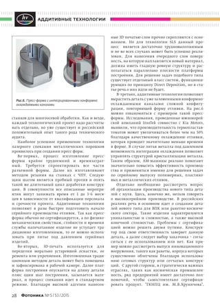 28 Фотоника № 5 / 53 / 2015
аддитивные технологии
станков для многоосевой обработки. Как и везде,
каждый технологический проект надо рассчиты-
вать отдельно, но  уже существует и  российский
положительный опыт такого рода технического
аудита.
Наиболее успешное применение технологии
лазерного спекания металлических порошков
проявилось при создании пресс-форм.
Во-первых, процесс изготовление пресс-
формы крайне трудоемкий и  времязатрат-
ный. Требуется спроектировать все части
разъемной формы. Далее их изготавливают
методом резания на  станках с  ЧПУ. Следую-
щим шагом является пробный пролив и  опять
такой же длительный цикл доработки конструк-
ции. В  совокупности все описанные меропри-
ятия могут занимать время от  1 до  3–6 меся-
цев в  зависимости от  квалификации персонала
и  срочности проекта. Аддитивные технологии
позволяют в  разы быстрее подготовить начало
серийного производства отливок. Так как пресс-
форма обычно не сертифицируется, а по физико-
механическим свойствам, стойкости и времени
службы напечатанное изделие не  уступает тра-
диционно изготовленным, то  ее можно исполь-
зовать при литье под давлением серийных
изделий.
Во-вторых, 3D-печать используется для
переделки морально устаревшей оснастки, ее
ремонта или упрочнения. Изготовленная тради-
ционным методом деталь может быть помещена
и  зафиксирована в  рабочей камере. Далее плат-
форма построения опускается на  длину детали
плюс один шаг построения, засыпается мате-
риал, и  процесс спекания идет в  стандартном
режиме. Благодаря высокой адгезии нанесен-
ные 3D-печатью слои прочно скрепляются с осно-
ванием. Но  для технологии SLS данный про-
цесс является достаточно трудновыполнимым
и не во всех случаях может быть успешно реали-
зован. Для нанесения очередного слоя поверх-
ность, на которую наплавляется новый материал,
должна иметь гладкую ровную структуру и  рас-
полагаться параллельно плоскости платформы
построения. Для решение задач подобного типа
существует отдельный класс систем, функциони-
рующих по принципу Direct Deposition, но в ста-
тье речь о них идти не будет.
В-третьих, аддитивные технологии позволяют
вырастить деталь с уже заложенными конформно-
охлаждаемыми каналами сложной конфигу-
рации, повторяющей форму отливки. На  рис.6
можно ознакомиться с  примером такой пресс-
формы. Исследования, проведенные южнокорей-
ской компаний InssTek совместно с  Kia Motors,
выявили, что производительность термопластав-
томатов может увеличиваться более чем на  50%
благодаря качественному охлаждению отливки,
которая проводит значительно меньше времени
в форме. В случае литья металла под давлением
возможность интеграции охлаждения позволяет
управлять структурой кристаллизации металла.
Таким образом, АМ-машины реально помогают
значительно повысить эффективность производ-
ства и  применяться именно для решения задач
по  серийному выпуску полимерных, пластико-
вых и металлических отливок.
Отдельно необходимо рассмотреть вопрос
об  организации производства нового типа дета-
лей с  нуля. Здесь, конечно  же, нельзя говорить
о  высокосерийном производстве. В  российских
реалиях речь в  основном идет о  создании дета-
лей нового типа для ВПК или ракетно-космиче-
ского сектора. Такие изделия характеризуются
уникальностью и  сложностью, а  также высокой
конечной стоимостью. Проблемы с  сертифика-
цией можно решить двумя путями. Конструк-
тор под свою ответственность заверяет данную
деталь, а  далее следует выбор заказчика  – согла-
ситься с  ее использованием или нет. Как при-
мер можно рассмотреть выпуск инновационного
вооружения, такого как ракеты, корпуса которых
существенно облегчены благодаря использова-
нию сотовых структур или сетчатых конструк-
ций. С другой стороны, в стратегически важных
отраслях, таких как космическая промышлен-
ность, ряд предприятий имеет достаточно пол-
номочий, чтобы самостоятельно сертифици-
ровать продукт. "ГКНПЦ им.  М.В.Хруничева",
Рис.6. Пресс-форма с интегрированными конформно
охлаждаемыми каналами
 