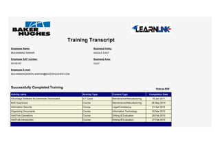Training Transcript
Information Security Course Legal/Compliance 21 Apr 2010
Organizing Documents Course Information Technology 30 Mar 2010
VertiTrak Operations Course Drilling & Evaluation 28 Feb 2010
Advantage Software for Downhole Technicians ILT Class Maintenance/Manufacturing 16 Jan 2011
M30 Awareness Course Maintenance/Manufacturing 26 May 2010
VertiTrak Introduction Course Drilling & Evaluation 27 Feb 2010
Activity name Activity Type Content Type Completion Date
Successfully Completed Training
Employee Name:
Employee SAP number:
00100187
MUHAMMAD ANWAR
Employee E-mail:
Business Entity:
MIDDLE EAST
MUHAMMADMOEEN.ANWAR@BAKERHUGHES.COM
Print to PDF
Business Area:
GULF
 