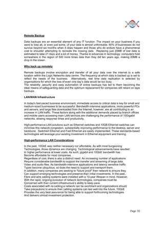 Page 10
Remote Backup
Data backups are an essential element of any IT function .The impact on your business if you
were to lose all, or even just some, of your data is almost unthinkable. 60% of businesses do not
survive beyond six months when it does happen and those who do endure have a phenomenal
cost to shoulder attempting to recreate the missing data. Replacing just 20MB of lost data is
estimated to take 21 days and a lot of money. Thanks to advances in technology, computers hold
somewhere in the region of 500 more times data than they did ten years ago, making 20MB a
drop in the ocean .
Why back up remotely
Remote backups involve encryption and transfer of all your data over the internet to a safe
location within the Logic Networks data centre .The frequency at which data is backed up is set to
reflect the needs of the business. Alternatively, real time data replication is selected by
organisations for which the loss of even one day’s data would be too busy.
The reliability ,security and easy automation of online backups has led to them becoming the
ideal means of safeguarding data and the optimum replacement for companies still reliant on tape
backups.
LAN/WAN Infrastructure
In today's fast-paced business environment, immediate access to critical data is key for small and
medium-sized businesses to be successful. Bandwidth-intensive applications, more powerful PCs
and servers, and large files downloaded from the Internet, however, are all contributing to an
increase in LAN traffic. These factors along with the additional demands placed by branch offices
and mobile users accessing main LAN services are challenging the performance of 10Gigabit
networks, slowing response times and productivity.
High-performance LAN solutions such as Ethernet switches and 10GB Ethernet switches can
minimise this network congestion, substantially improving performance to the desktop, server and
backbone. Switched Ethernet and Fast Ethernet are easily implemented. These standards-based
technologies will leverage your existing investment in Ethernet equipment and training.
High-performance LAN Considerations:
In the past, 10GbE was neither necessary nor affordable. As with most burgeoning
Technologies, those dynamics are changing. Technological advancements have resulted
In higher performance at lower costs. As such, gigabit and 10GbE bandwidth has
Become affordable for most companies.
Regardless of cost, there is also a distinct need. An increasing number of applications
Require considerable bandwidth to support the transfer and streaming of large data,
Video and audio files. As bandwidth-intensive applications and latency sensitive traffic
Types become ubiquitous, so does the need to support and transport them.
In addition, many companies are seeking to “future proof” their network to ensure they
Can support emerging technologies and preserve their initial investments. In the past,
Fibre and wire cabling systems were installed with a 10-year lifespan in mind. However,
With the rapid, ongoing evolution of network technologies, companies must be
Concerned with their current infrastructure’s ability to keep pace.
Costs associated with re-cabling a network can be exorbitant and organizations should
Take precautions to ensure their cabling systems can last well into the future. 10GbE
Provides the very best assurance for being able to support forthcoming technologies
And delivers utmost investment protection.
 