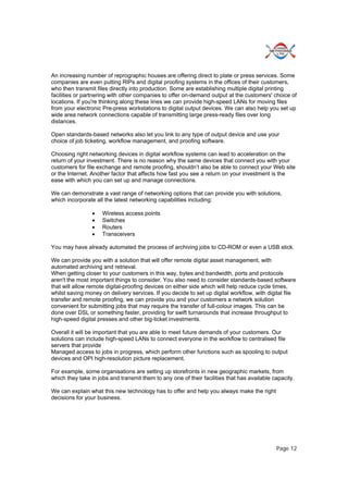 Page 12
An increasing number of reprographic houses are offering direct to plate or press services. Some
companies are even putting RIPs and digital proofing systems in the offices of their customers,
who then transmit files directly into production. Some are establishing multiple digital printing
facilities or partnering with other companies to offer on-demand output at the customers' choice of
locations. If you're thinking along these lines we can provide high-speed LANs for moving files
from your electronic Pre-press workstations to digital output devices. We can also help you set up
wide area network connections capable of transmitting large press-ready files over long
distances.
Open standards-based networks also let you link to any type of output device and use your
choice of job ticketing, workflow management, and proofing software.
Choosing right networking devices in digital workflow systems can lead to acceleration on the
return of your investment. There is no reason why the same devices that connect you with your
customers for file exchange and remote proofing, shouldn’t also be able to connect your Web site
or the Internet. Another factor that affects how fast you see a return on your investment is the
ease with which you can set up and manage connections.
We can demonstrate a vast range of networking options that can provide you with solutions,
which incorporate all the latest networking capabilities including:
 Wireless access points
 Switches
 Routers
 Transceivers
You may have already automated the process of archiving jobs to CD-ROM or even a USB stick.
We can provide you with a solution that will offer remote digital asset management, with
automated archiving and retrieval.
When getting closer to your customers in this way, bytes and bandwidth, ports and protocols
aren't the most important things to consider. You also need to consider standards-based software
that will allow remote digital-proofing devices on either side which will help reduce cycle times,
whilst saving money on delivery services. If you decide to set up digital workflow, with digital file
transfer and remote proofing, we can provide you and your customers a network solution
convenient for submitting jobs that may require the transfer of full-colour images. This can be
done over DSL or something faster, providing for swift turnarounds that increase throughput to
high-speed digital presses and other big-ticket investments.
Overall it will be important that you are able to meet future demands of your customers. Our
solutions can include high-speed LANs to connect everyone in the workflow to centralised file
servers that provide
Managed access to jobs in progress, which perform other functions such as spooling to output
devices and OPI high-resolution picture replacement.
For example, some organisations are setting up storefronts in new geographic markets, from
which they take in jobs and transmit them to any one of their facilities that has available capacity.
We can explain what this new technology has to offer and help you always make the right
decisions for your business.
 