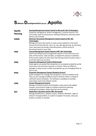 Page 13
Software Developments/Products (Apollo)
Apollo 
Housing 
Housing Management System based on Microsoft .Net Technologies. 
Properties management, tenant management, customer queries, rent 
accounting, repair & maintenance, waiting & allocations and many other 
features are included. 
EDMS  Electronic Documents Management System based on MS .Net 
Technologies 
Manage all of your documents in cloud, access anywhere in the word. 
Various file formats like doc, docx, xls, xlsx, pdf, jpg, gif, png, zip and many 
more. document versioning, email documents, restrict access to 
documents based on user roles. 
FMS  Funeral Management System based on MS .Net Technology 
Starts from taking funeral arrangement request in from next to kin and 
ends at final invoice. Takes all dates, arrangements process in database. 
Prints several reports for each step. Fast and easy search function saves a 
lot of time when you are busy. 
PMS  Properties Management System (Web based) 
Estate agents can upload their properties on our popular properties portal 
and receive a lot of serious inquiries in minutes. There are different 
packages to select as per number of properties you are managing either to 
sale or rent.  
PMS  Properties Management System (Desktop Version) 
Estate managers can manage their properties, can print window cards. 
They can also manage all different kind of contract, letters in shape of 
unlimited custom templates. This software is available on monthly 
subscription starts from £30 per month. 
CMS  Contact Management System 
Manage unlimited contacts and templates, easily search and update 
contacts, send email to single or multiple contacts by selecting 
predesigned templates. Keeps log of all communication. 
SES  Shipbrokers Education System (MS .Net based) 
Manage Qualifications, Subjects, Exams, Students, Members. Login as 
admin to manage website, or student to register for exams, view your 
profile as student or member. 
 