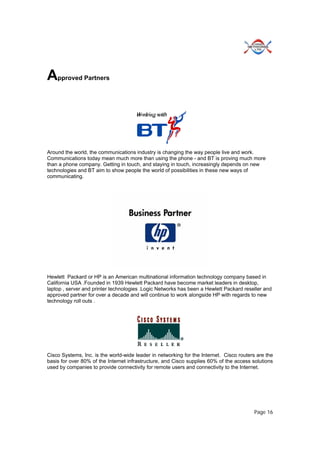 Page 16
Approved Partners
Around the world, the communications industry is changing the way people live and work.
Communications today mean much more than using the phone - and BT is proving much more
than a phone company. Getting in touch, and staying in touch, increasingly depends on new
technologies and BT aim to show people the world of possibilities in these new ways of
communicating.
Hewlett Packard or HP is an American multinational information technology company based in
California USA .Founded in 1939 Hewlett Packard have become market leaders in desktop,
laptop , server and printer technologies .Logic Networks has been a Hewlett Packard reseller and
approved partner for over a decade and will continue to work alongside HP with regards to new
technology roll outs .
Cisco Systems, Inc. is the world-wide leader in networking for the Internet. Cisco routers are the
basis for over 80% of the Internet infrastructure, and Cisco supplies 60% of the access solutions
used by companies to provide connectivity for remote users and connectivity to the Internet.
 
