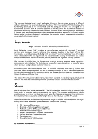 Page 3
The computer industry is very much application driven, as there are vast amounts of different
software packages that automate business functions. With the evolution of PC technology, this
functionality continues to be ameliorated and the computer network has emerged as a
fundamental business tool. A computer network is able to gather this substantial increase in
productivity and to lay the foundation for long-term business growth. Whilst growing a business is
a delicate task, resources have measurable capabilities resulting in restrictions on growth without
further capital investment. In today’s marketplace the computer network provides that competitive
advantage that business requires.
Logic Networks
“Logic n. a science or method of reasoning; correct reasoning”.
Logic Networks Limited (LNL) provides a comprehensive portfolio of integrated IT support
services and computer network solutions. Our strategic location in the heart of the City
incorporates several business units that provide specialist IT communication services. Working in
close collaboration within our departments not only enables the sharing of information but access
to specialist expertise. We occupy modern, secure premises with high-tech security systems.
Our company is divided into five departments covering technical services, sales, marketing,
accounts and administration. We dedicate one person from each department to look after each
client to ensure best practise in customer relations.
Founded in 1996, we currently service over 120 business customers from our City location and
anticipate continued steady growth. We aim to establish ourselves as one of the main competitors
in integrated technical service provisions within the Greater London area and throughout the
United Kingdom and Middle East.
The reason for our success is based on our consistent approach in providing high quality support
services that meet the business requirement, specifically tailored to the individual customer.
Services
Our technical services centre operates 24 x 7 for 365 days of the year and fulfils an important role
in our policy of providing continuous support to our clients. This provides flexibility to our clients
enabling peace of mind as your business needs grow. Our helpdesk analysts can interact directly,
from customer network systems solutions right down to the individual user PC if required.
We have devised one of the most comprehensive ranges of support services together with high-
quality service level agreement guarantees which consist of the following:
 PC Hardware Maintenance
 Desktop & Network Applications Support
 Network Analysis & Management Services
 Network Infrastructure Support
 Project Management & Software Development
 On-site & Off-site Disaster Recovery
 Remote Access
 Smartphone and Tablet Access
PC Hardware Maintenance
 