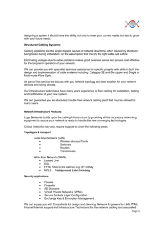 Page 5
designing a system it should have the ability not only to meet your current needs but also to grow
with your future needs.
Structured Cabling Systems:
Cabling problems are the single biggest causes of network downtime, often caused by shortcuts
being taken during installation, on the assumption that merely the right cable will suffice.
Eliminating outages due to cable problems makes good business sense and proves cost effective
for the long-term operation of your network.
We can provide you with specialist technical assistance for specific projects with skills in both the
design and implementation of cable systems including: Category 5E and 6A copper and Single or
Multi-mode Fibre Optic.
As part of this service we discuss with you network topology and best location for your network
devices and wiring closets.
Our infrastructure technicians have many years experience in floor cabling for installation, testing
and certification of your new system.
We can guarantee you an absolutely trouble free network cabling plant that may be utilised for
many years.
Network Infrastructure Products:
Logic Networks builds upon the cabling infrastructure by providing all the necessary networking
equipment to assure your network is ready to handle the new converging technologies.
Critical networks may also require support to cover the following areas:
Topologies & transport:
Local Area Network (LAN)
 Wireless Access Points
 Switches
 Routers
 Transceivers
Wide Area Network (WAN)
 Leased Line
 DSL
 FTTC Fibre to the cabinet .e.g. BT Infinity
 MPLS Multiprotocol Label Switching
Security applications:
 Proxies
 Firewalls
 AD Domains
 Virtual Private Networks (VPNs)
 Secure Sockets Layer Configuration
 Exchange Key & Encryption Management
We can supply you with Consultants for design and planning, Network Engineers for LAN, WAN,
Intranet/Internet support and Infrastructure Technicians for the network cabling and associated
 