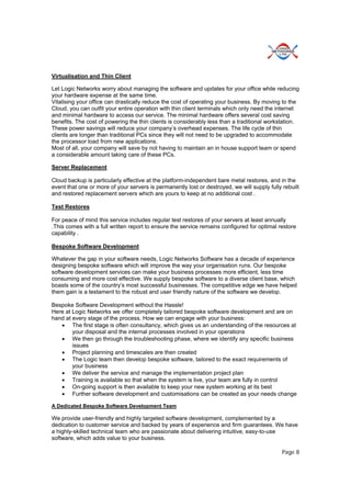 Page 8
Virtualisation and Thin Client
Let Logic Networks worry about managing the software and updates for your office while reducing
your hardware expense at the same time.
Vitalising your office can drastically reduce the cost of operating your business. By moving to the
Cloud, you can outfit your entire operation with thin client terminals which only need the internet
and minimal hardware to access our service. The minimal hardware offers several cost saving
benefits. The cost of powering the thin clients is considerably less than a traditional workstation.
These power savings will reduce your company’s overhead expenses. The life cycle of thin
clients are longer than traditional PCs since they will not need to be upgraded to accommodate
the processor load from new applications.
Most of all, your company will save by not having to maintain an in house support team or spend
a considerable amount taking care of these PCs.
Server Replacement
Cloud backup is particularly effective at the platform-independent bare metal restores, and in the
event that one or more of your servers is permanently lost or destroyed, we will supply fully rebuilt
and restored replacement servers which are yours to keep at no additional cost .
Test Restores
For peace of mind this service includes regular test restores of your servers at least annually
.This comes with a full written report to ensure the service remains configured for optimal restore
capability .
Bespoke Software Development
Whatever the gap in your software needs, Logic Networks Software has a decade of experience
designing bespoke software which will improve the way your organisation runs. Our bespoke
software development services can make your business processes more efficient, less time
consuming and more cost effective. We supply bespoke software to a diverse client base, which
boasts some of the country’s most successful businesses. The competitive edge we have helped
them gain is a testament to the robust and user friendly nature of the software we develop.
Bespoke Software Development without the Hassle!
Here at Logic Networks we offer completely tailored bespoke software development and are on
hand at every stage of the process. How we can engage with your business:
 The first stage is often consultancy, which gives us an understanding of the resources at
your disposal and the internal processes involved in your operations
 We then go through the troubleshooting phase, where we identify any specific business
issues
 Project planning and timescales are then created
 The Logic team then develop bespoke software, tailored to the exact requirements of
your business
 We deliver the service and manage the implementation project plan
 Training is available so that when the system is live, your team are fully in control
 On-going support is then available to keep your new system working at its best
 Further software development and customisations can be created as your needs change
A Dedicated Bespoke Software Development Team
We provide user-friendly and highly targeted software development, complemented by a
dedication to customer service and backed by years of experience and firm guarantees. We have
a highly-skilled technical team who are passionate about delivering intuitive, easy-to-use
software, which adds value to your business.
 