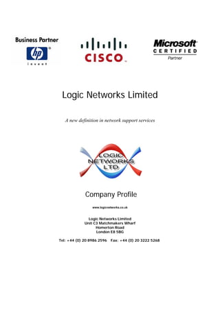 Logic Networks Limited
A new definition in network support services
Company Profile
www.logicnetworks.co.uk
Logic Networks Limited
Unit C3 Matchmakers Wharf
Homerton Road
London E8 5BG
Tel: +44 (0) 20 8986 2596 Fax: +44 (0) 20 3222 5268
 