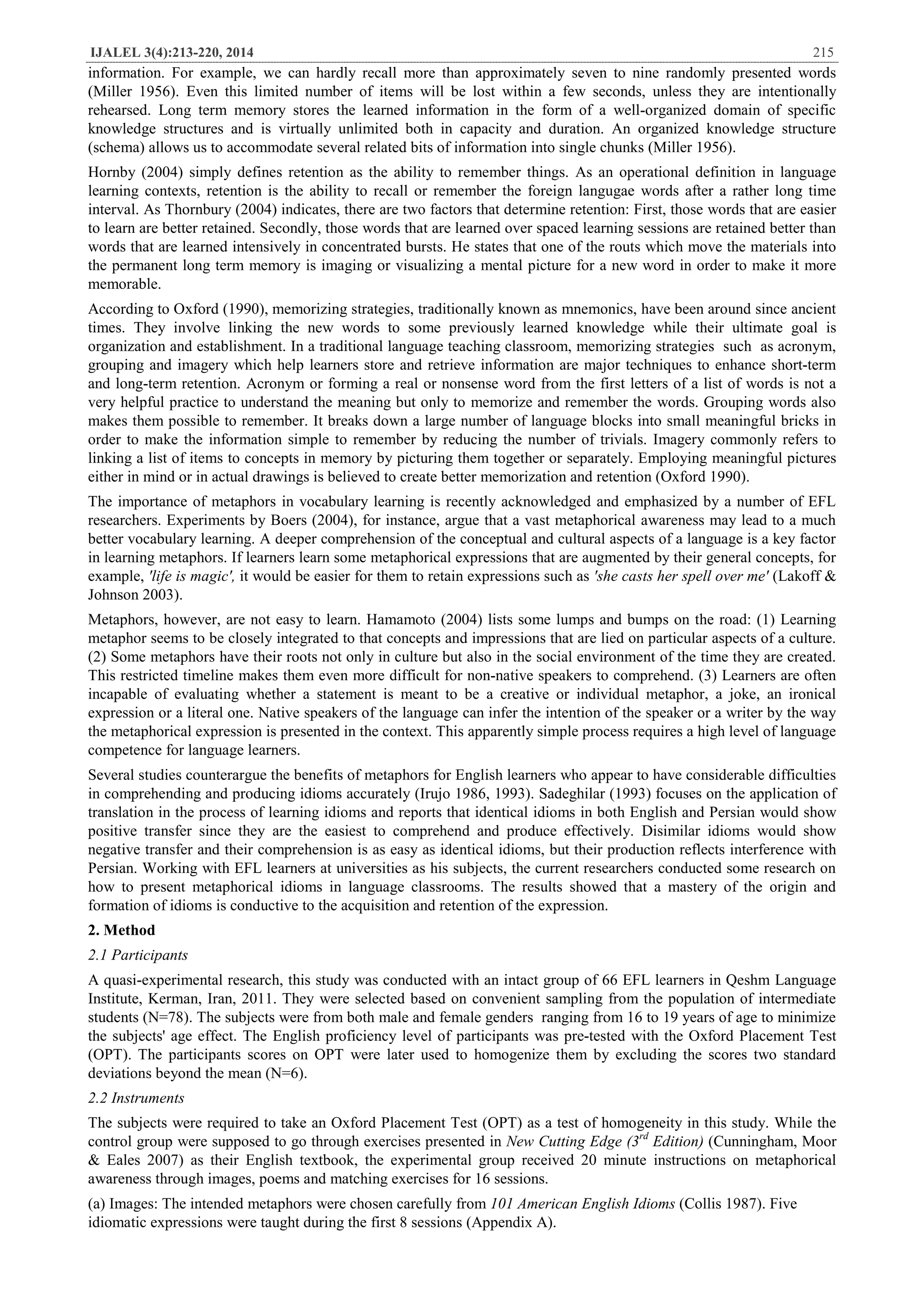 IJALEL 3(4):213-220, 2014 215
information. For example, we can hardly recall more than approximately seven to nine randomly presented words
(Miller 1956). Even this limited number of items will be lost within a few seconds, unless they are intentionally
rehearsed. Long term memory stores the learned information in the form of a well-organized domain of specific
knowledge structures and is virtually unlimited both in capacity and duration. An organized knowledge structure
(schema) allows us to accommodate several related bits of information into single chunks (Miller 1956).
Hornby (2004) simply defines retention as the ability to remember things. As an operational definition in language
learning contexts, retention is the ability to recall or remember the foreign langugae words after a rather long time
interval. As Thornbury (2004) indicates, there are two factors that determine retention: First, those words that are easier
to learn are better retained. Secondly, those words that are learned over spaced learning sessions are retained better than
words that are learned intensively in concentrated bursts. He states that one of the routs which move the materials into
the permanent long term memory is imaging or visualizing a mental picture for a new word in order to make it more
memorable.
According to Oxford (1990), memorizing strategies, traditionally known as mnemonics, have been around since ancient
times. They involve linking the new words to some previously learned knowledge while their ultimate goal is
organization and establishment. In a traditional language teaching classroom, memorizing strategies such as acronym,
grouping and imagery which help learners store and retrieve information are major techniques to enhance short-term
and long-term retention. Acronym or forming a real or nonsense word from the first letters of a list of words is not a
very helpful practice to understand the meaning but only to memorize and remember the words. Grouping words also
makes them possible to remember. It breaks down a large number of language blocks into small meaningful bricks in
order to make the information simple to remember by reducing the number of trivials. Imagery commonly refers to
linking a list of items to concepts in memory by picturing them together or separately. Employing meaningful pictures
either in mind or in actual drawings is believed to create better memorization and retention (Oxford 1990).
The importance of metaphors in vocabulary learning is recently acknowledged and emphasized by a number of EFL
researchers. Experiments by Boers (2004), for instance, argue that a vast metaphorical awareness may lead to a much
better vocabulary learning. A deeper comprehension of the conceptual and cultural aspects of a language is a key factor
in learning metaphors. If learners learn some metaphorical expressions that are augmented by their general concepts, for
example, 'life is magic', it would be easier for them to retain expressions such as 'she casts her spell over me' (Lakoff &
Johnson 2003).
Metaphors, however, are not easy to learn. Hamamoto (2004) lists some lumps and bumps on the road: (1) Learning
metaphor seems to be closely integrated to that concepts and impressions that are lied on particular aspects of a culture.
(2) Some metaphors have their roots not only in culture but also in the social environment of the time they are created.
This restricted timeline makes them even more difficult for non-native speakers to comprehend. (3) Learners are often
incapable of evaluating whether a statement is meant to be a creative or individual metaphor, a joke, an ironical
expression or a literal one. Native speakers of the language can infer the intention of the speaker or a writer by the way
the metaphorical expression is presented in the context. This apparently simple process requires a high level of language
competence for language learners.
Several studies counterargue the benefits of metaphors for English learners who appear to have considerable difficulties
in comprehending and producing idioms accurately (Irujo 1986, 1993). Sadeghilar (1993) focuses on the application of
translation in the process of learning idioms and reports that identical idioms in both English and Persian would show
positive transfer since they are the easiest to comprehend and produce effectively. Disimilar idioms would show
negative transfer and their comprehension is as easy as identical idioms, but their production reflects interference with
Persian. Working with EFL learners at universities as his subjects, the current researchers conducted some research on
how to present metaphorical idioms in language classrooms. The results showed that a mastery of the origin and
formation of idioms is conductive to the acquisition and retention of the expression.
2. Method
2.1 Participants
A quasi-experimental research, this study was conducted with an intact group of 66 EFL learners in Qeshm Language
Institute, Kerman, Iran, 2011. They were selected based on convenient sampling from the population of intermediate
students (N=78). The subjects were from both male and female genders ranging from 16 to 19 years of age to minimize
the subjects' age effect. The English proficiency level of participants was pre-tested with the Oxford Placement Test
(OPT). The participants scores on OPT were later used to homogenize them by excluding the scores two standard
deviations beyond the mean (N=6).
2.2 Instruments
The subjects were required to take an Oxford Placement Test (OPT) as a test of homogeneity in this study. While the
control group were supposed to go through exercises presented in New Cutting Edge (3rd
Edition) (Cunningham, Moor
& Eales 2007) as their English textbook, the experimental group received 20 minute instructions on metaphorical
awareness through images, poems and matching exercises for 16 sessions.
(a) Images: The intended metaphors were chosen carefully from 101 American English Idioms (Collis 1987). Five
idiomatic expressions were taught during the first 8 sessions (Appendix A).
 