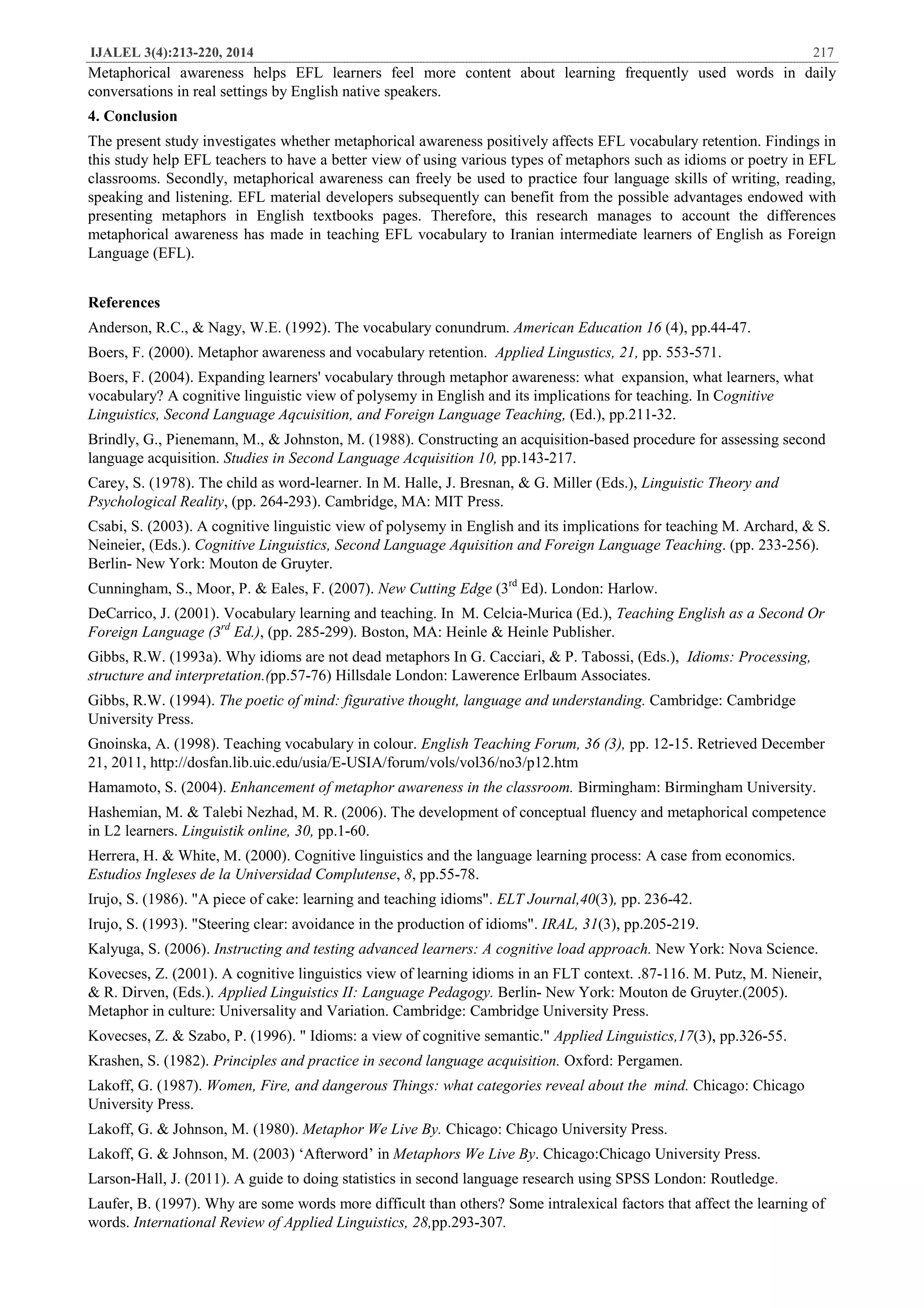 IJALEL 3(4):213-220, 2014 217
Metaphorical awareness helps EFL learners feel more content about learning frequently used words in daily
conversations in real settings by English native speakers.
4. Conclusion
The present study investigates whether metaphorical awareness positively affects EFL vocabulary retention. Findings in
this study help EFL teachers to have a better view of using various types of metaphors such as idioms or poetry in EFL
classrooms. Secondly, metaphorical awareness can freely be used to practice four language skills of writing, reading,
speaking and listening. EFL material developers subsequently can benefit from the possible advantages endowed with
presenting metaphors in English textbooks pages. Therefore, this research manages to account the differences
metaphorical awareness has made in teaching EFL vocabulary to Iranian intermediate learners of English as Foreign
Language (EFL).
References
Anderson, R.C., & Nagy, W.E. (1992). The vocabulary conundrum. American Education 16 (4), pp.44-47.
Boers, F. (2000). Metaphor awareness and vocabulary retention. Applied Lingustics, 21, pp. 553-571.
Boers, F. (2004). Expanding learners' vocabulary through metaphor awareness: what expansion, what learners, what
vocabulary? A cognitive linguistic view of polysemy in English and its implications for teaching. In Cognitive
Linguistics, Second Language Aqcuisition, and Foreign Language Teaching, (Ed.), pp.211-32.
Brindly, G., Pienemann, M., & Johnston, M. (1988). Constructing an acquisition-based procedure for assessing second
language acquisition. Studies in Second Language Acquisition 10, pp.143-217.
Carey, S. (1978). The child as word-learner. In M. Halle, J. Bresnan, & G. Miller (Eds.), Linguistic Theory and
Psychological Reality, (pp. 264-293). Cambridge, MA: MIT Press.
Csabi, S. (2003). A cognitive linguistic view of polysemy in English and its implications for teaching M. Archard, & S.
Neineier, (Eds.). Cognitive Linguistics, Second Language Aquisition and Foreign Language Teaching. (pp. 233-256).
Berlin- New York: Mouton de Gruyter.
Cunningham, S., Moor, P. & Eales, F. (2007). New Cutting Edge (3rd
Ed). London: Harlow.
DeCarrico, J. (2001). Vocabulary learning and teaching. In M. Celcia-Murica (Ed.), Teaching English as a Second Or
Foreign Language (3rd
Ed.), (pp. 285-299). Boston, MA: Heinle & Heinle Publisher.
Gibbs, R.W. (1993a). Why idioms are not dead metaphors In G. Cacciari, & P. Tabossi, (Eds.), Idioms: Processing,
structure and interpretation.(pp.57-76) Hillsdale London: Lawerence Erlbaum Associates.
Gibbs, R.W. (1994). The poetic of mind: figurative thought, language and understanding. Cambridge: Cambridge
University Press.
Gnoinska, A. (1998). Teaching vocabulary in colour. English Teaching Forum, 36 (3), pp. 12-15. Retrieved December
21, 2011, http://dosfan.lib.uic.edu/usia/E-USIA/forum/vols/vol36/no3/p12.htm
Hamamoto, S. (2004). Enhancement of metaphor awareness in the classroom. Birmingham: Birmingham University.
Hashemian, M. & Talebi Nezhad, M. R. (2006). The development of conceptual fluency and metaphorical competence
in L2 learners. Linguistik online, 30, pp.1-60.
Herrera, H. & White, M. (2000). Cognitive linguistics and the language learning process: A case from economics.
Estudios Ingleses de la Universidad Complutense, 8, pp.55-78.
Irujo, S. (1986). "A piece of cake: learning and teaching idioms". ELT Journal,40(3), pp. 236-42.
Irujo, S. (1993). "Steering clear: avoidance in the production of idioms". IRAL, 31(3), pp.205-219.
Kalyuga, S. (2006). Instructing and testing advanced learners: A cognitive load approach. New York: Nova Science.
Kovecses, Z. (2001). A cognitive linguistics view of learning idioms in an FLT context. .87-116. M. Putz, M. Nieneir,
& R. Dirven, (Eds.). Applied Linguistics II: Language Pedagogy. Berlin- New York: Mouton de Gruyter.(2005).
Metaphor in culture: Universality and Variation. Cambridge: Cambridge University Press.
Kovecses, Z. & Szabo, P. (1996). " Idioms: a view of cognitive semantic." Applied Linguistics,17(3), pp.326-55.
Krashen, S. (1982). Principles and practice in second language acquisition. Oxford: Pergamen.
Lakoff, G. (1987). Women, Fire, and dangerous Things: what categories reveal about the mind. Chicago: Chicago
University Press.
Lakoff, G. & Johnson, M. (1980). Metaphor We Live By. Chicago: Chicago University Press.
Lakoff, G. & Johnson, M. (2003) ‘Afterword’ in Metaphors We Live By. Chicago:Chicago University Press.
Larson-Hall, J. (2011). A guide to doing statistics in second language research using SPSS London: Routledge.
Laufer, B. (1997). Why are some words more difficult than others? Some intralexical factors that affect the learning of
words. International Review of Applied Linguistics, 28,pp.293-307.
 