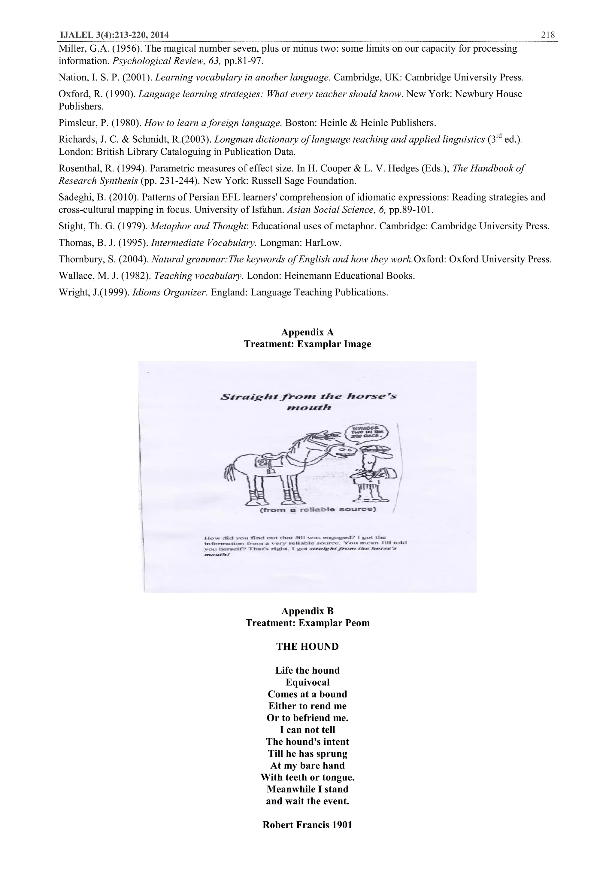 IJALEL 3(4):213-220, 2014 218
Miller, G.A. (1956). The magical number seven, plus or minus two: some limits on our capacity for processing
information. Psychological Review, 63, pp.81-97.
Nation, I. S. P. (2001). Learning vocabulary in another language. Cambridge, UK: Cambridge University Press.
Oxford, R. (1990). Language learning strategies: What every teacher should know. New York: Newbury House
Publishers.
Pimsleur, P. (1980). How to learn a foreign language. Boston: Heinle & Heinle Publishers.
Richards, J. C. & Schmidt, R.(2003). Longman dictionary of language teaching and applied linguistics (3rd
ed.).
London: British Library Cataloguing in Publication Data.
Rosenthal, R. (1994). Parametric measures of effect size. In H. Cooper & L. V. Hedges (Eds.), The Handbook of
Research Synthesis (pp. 231-244). New York: Russell Sage Foundation.
Sadeghi, B. (2010). Patterns of Persian EFL learners' comprehension of idiomatic expressions: Reading strategies and
cross-cultural mapping in focus. University of Isfahan. Asian Social Science, 6, pp.89-101.
Stight, Th. G. (1979). Metaphor and Thought: Educational uses of metaphor. Cambridge: Cambridge University Press.
Thomas, B. J. (1995). Intermediate Vocabulary. Longman: HarLow.
Thornbury, S. (2004). Natural grammar:The keywords of English and how they work.Oxford: Oxford University Press.
Wallace, M. J. (1982). Teaching vocabulary. London: Heinemann Educational Books.
Wright, J.(1999). Idioms Organizer. England: Language Teaching Publications.
Appendix A
Treatment: Examplar Image
Appendix B
Treatment: Examplar Peom
THE HOUND
Life the hound
Equivocal
Comes at a bound
Either to rend me
Or to befriend me.
I can not tell
The hound's intent
Till he has sprung
At my bare hand
With teeth or tongue.
Meanwhile I stand
and wait the event.
Robert Francis 1901
 