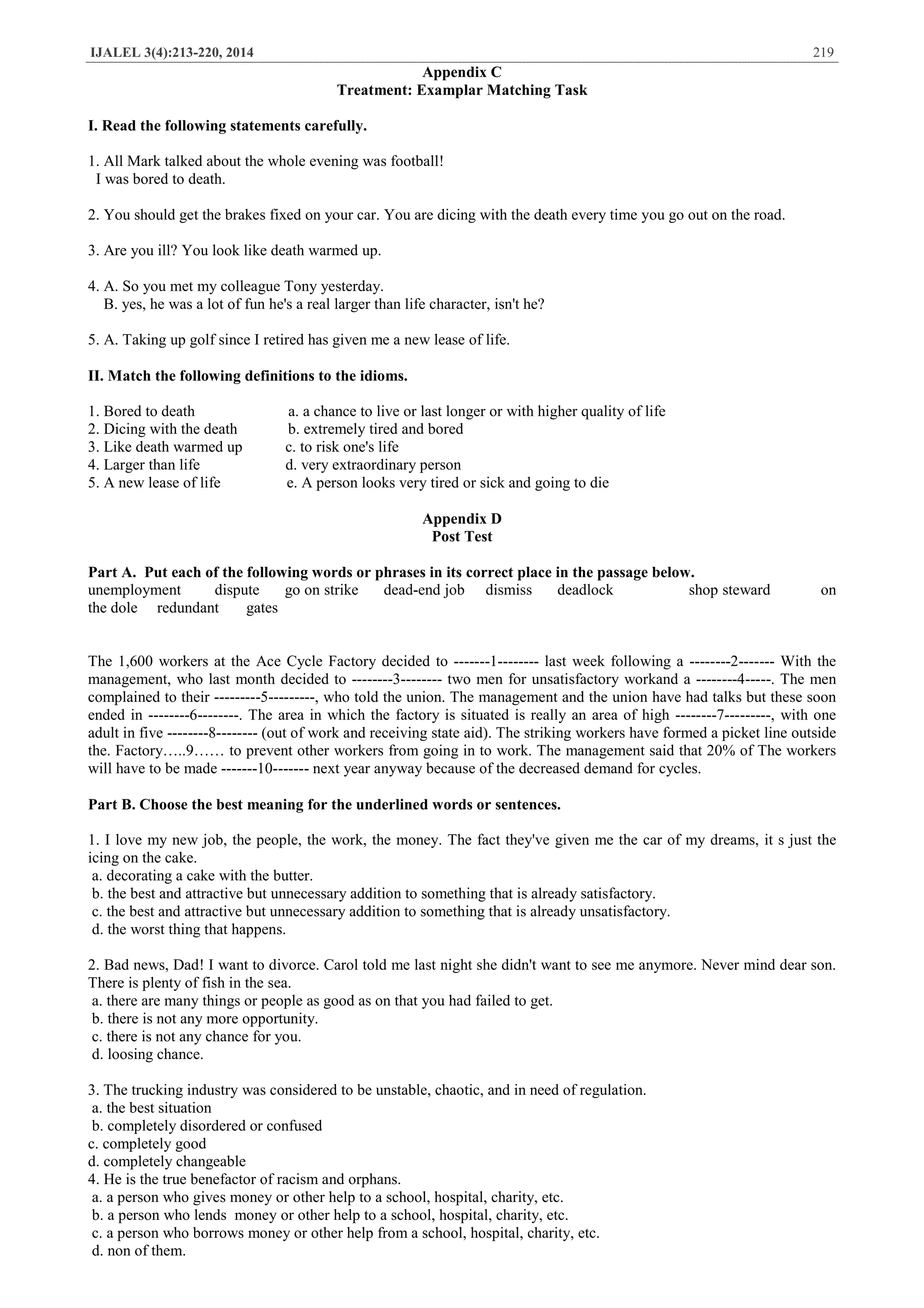 IJALEL 3(4):213-220, 2014 219
Appendix C
Treatment: Examplar Matching Task
I. Read the following statements carefully.
1. All Mark talked about the whole evening was football!
I was bored to death.
2. You should get the brakes fixed on your car. You are dicing with the death every time you go out on the road.
3. Are you ill? You look like death warmed up.
4. A. So you met my colleague Tony yesterday.
B. yes, he was a lot of fun he's a real larger than life character, isn't he?
5. A. Taking up golf since I retired has given me a new lease of life.
II. Match the following definitions to the idioms.
1. Bored to death a. a chance to live or last longer or with higher quality of life
2. Dicing with the death b. extremely tired and bored
3. Like death warmed up c. to risk one's life
4. Larger than life d. very extraordinary person
5. A new lease of life e. A person looks very tired or sick and going to die
Appendix D
Post Test
Part A. Put each of the following words or phrases in its correct place in the passage below.
unemployment dispute go on strike dead-end job dismiss deadlock shop steward on
the dole redundant gates
The 1,600 workers at the Ace Cycle Factory decided to -------1-------- last week following a --------2------- With the
management, who last month decided to --------3-------- two men for unsatisfactory workand a --------4-----. The men
complained to their ---------5---------, who told the union. The management and the union have had talks but these soon
ended in --------6--------. The area in which the factory is situated is really an area of high --------7---------, with one
adult in five --------8-------- (out of work and receiving state aid). The striking workers have formed a picket line outside
the. Factory…..9…… to prevent other workers from going in to work. The management said that 20% of The workers
will have to be made -------10------- next year anyway because of the decreased demand for cycles.
Part B. Choose the best meaning for the underlined words or sentences.
1. I love my new job, the people, the work, the money. The fact they've given me the car of my dreams, it s just the
icing on the cake.
a. decorating a cake with the butter.
b. the best and attractive but unnecessary addition to something that is already satisfactory.
c. the best and attractive but unnecessary addition to something that is already unsatisfactory.
d. the worst thing that happens.
2. Bad news, Dad! I want to divorce. Carol told me last night she didn't want to see me anymore. Never mind dear son.
There is plenty of fish in the sea.
a. there are many things or people as good as on that you had failed to get.
b. there is not any more opportunity.
c. there is not any chance for you.
d. loosing chance.
3. The trucking industry was considered to be unstable, chaotic, and in need of regulation.
a. the best situation
b. completely disordered or confused
c. completely good
d. completely changeable
4. He is the true benefactor of racism and orphans.
a. a person who gives money or other help to a school, hospital, charity, etc.
b. a person who lends money or other help to a school, hospital, charity, etc.
c. a person who borrows money or other help from a school, hospital, charity, etc.
d. non of them.
 