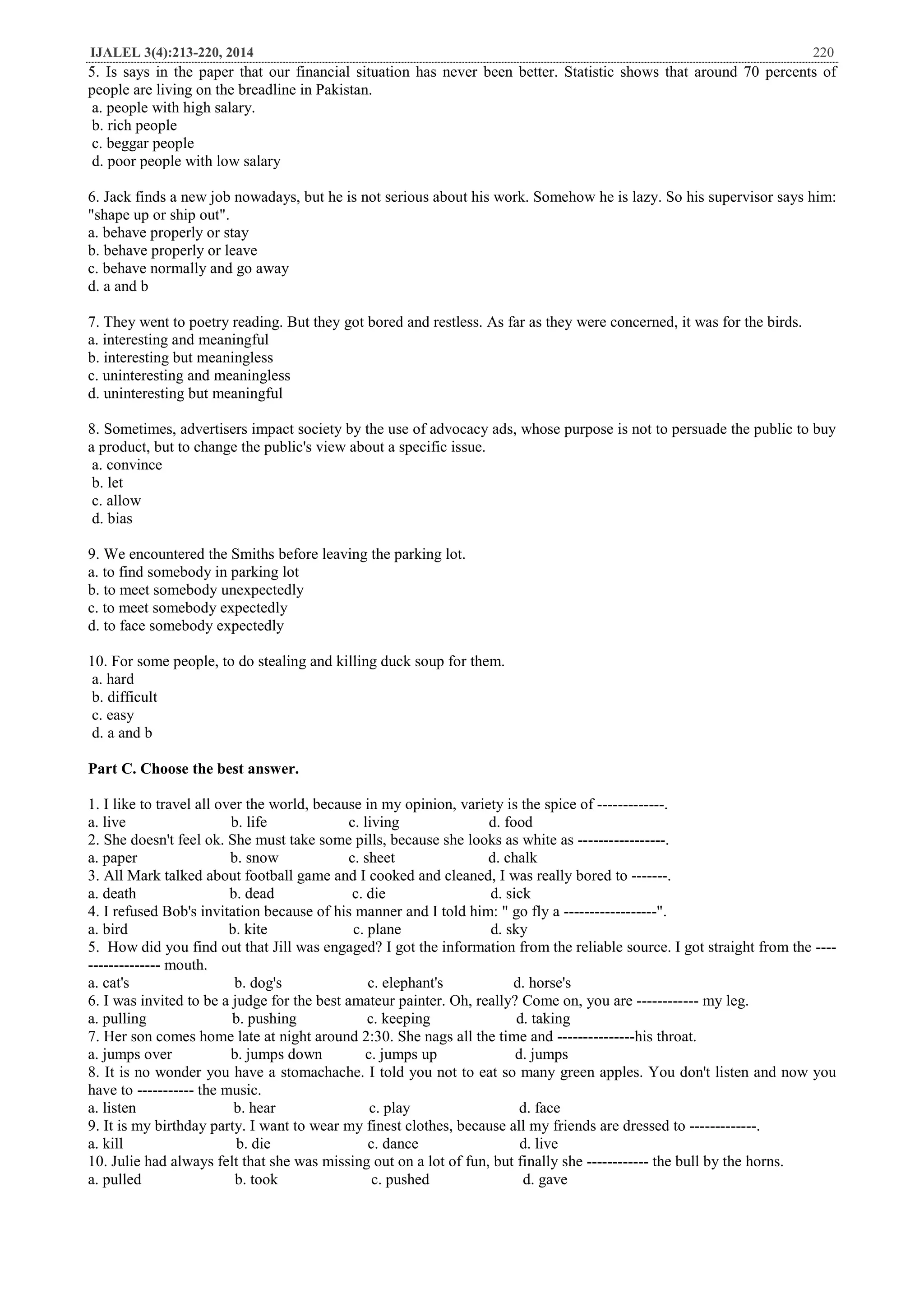 IJALEL 3(4):213-220, 2014 220
5. Is says in the paper that our financial situation has never been better. Statistic shows that around 70 percents of
people are living on the breadline in Pakistan.
a. people with high salary.
b. rich people
c. beggar people
d. poor people with low salary
6. Jack finds a new job nowadays, but he is not serious about his work. Somehow he is lazy. So his supervisor says him:
"shape up or ship out".
a. behave properly or stay
b. behave properly or leave
c. behave normally and go away
d. a and b
7. They went to poetry reading. But they got bored and restless. As far as they were concerned, it was for the birds.
a. interesting and meaningful
b. interesting but meaningless
c. uninteresting and meaningless
d. uninteresting but meaningful
8. Sometimes, advertisers impact society by the use of advocacy ads, whose purpose is not to persuade the public to buy
a product, but to change the public's view about a specific issue.
a. convince
b. let
c. allow
d. bias
9. We encountered the Smiths before leaving the parking lot.
a. to find somebody in parking lot
b. to meet somebody unexpectedly
c. to meet somebody expectedly
d. to face somebody expectedly
10. For some people, to do stealing and killing duck soup for them.
a. hard
b. difficult
c. easy
d. a and b
Part C. Choose the best answer.
1. I like to travel all over the world, because in my opinion, variety is the spice of -------------.
a. live b. life c. living d. food
2. She doesn't feel ok. She must take some pills, because she looks as white as -----------------.
a. paper b. snow c. sheet d. chalk
3. All Mark talked about football game and I cooked and cleaned, I was really bored to -------.
a. death b. dead c. die d. sick
4. I refused Bob's invitation because of his manner and I told him: " go fly a ------------------".
a. bird b. kite c. plane d. sky
5. How did you find out that Jill was engaged? I got the information from the reliable source. I got straight from the ----
-------------- mouth.
a. cat's b. dog's c. elephant's d. horse's
6. I was invited to be a judge for the best amateur painter. Oh, really? Come on, you are ------------ my leg.
a. pulling b. pushing c. keeping d. taking
7. Her son comes home late at night around 2:30. She nags all the time and ---------------his throat.
a. jumps over b. jumps down c. jumps up d. jumps
8. It is no wonder you have a stomachache. I told you not to eat so many green apples. You don't listen and now you
have to ----------- the music.
a. listen b. hear c. play d. face
9. It is my birthday party. I want to wear my finest clothes, because all my friends are dressed to -------------.
a. kill b. die c. dance d. live
10. Julie had always felt that she was missing out on a lot of fun, but finally she ------------ the bull by the horns.
a. pulled b. took c. pushed d. gave
 
