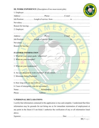 10 | P a g e
III. WORK EXPERIENCE (Description of two most recent jobs)
1. Employer: ………………………………………………………………………………………..
Address: ………………………………Phone: ………………….E-mail: ………………………..
Job Position: ……………Length of service: from……………………… to ……………………...
Net salary: …………………………………………………………………………………………..
Reason for leaving: ............................................................................................................................
2. Employer:
………………………………………………………………………………………………………
Address: ………………………………Phone: ………………….E-mail: ………………………...
Job Position: ……………Length of service: from……………………… to ……………………...
Net salary: …………………………………………………………………………………………..
Reason for leaving: …………………………………………………………………………………
IV.OTHER INFORMATION
1. What are your career goals / objectives? .......................................................................................
2. What are your strengths?
………………………………………………………………………………………………………
3. What are your weaknesses?
………………………………………………………………………………………………………
4. Are you prepared to work overtime? If yes, details: ……………………………………………
5. Minimum Salary Expected:
………………………………………………………………………………………………………
6. How long will you stay with us? ...................................................................................................
6. Cases of emergency, who do we contact?
Name: …………………………….Relationship: ………………………………………….............
Phone: ........................................Address: .........................................................................................
V.PERSONAL DECLARATIONS
I certify that information contained in this application is true and complete. I understand that false
information may be grounds for not hiring me or for immediate termination of employment at
any point in the future if I am hired. I authorize the verification of any or all information listed
above.
Signature: …………………………………………………………… Date: …………/…………/…………
 