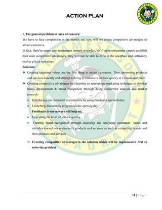 11 | P a g e
ACTION PLAN
I, The general problem or area of concern:
We have to face competition in the market and how will we create competitive advantages to
attract customers.
In fact, there’re many new restaurants opened everyday, so if those restaurants cannot establish
their own competitive advantages, they will not be able to exist in the uncertain and unfriendly
market places nowadays.
Solutions
 Creating customer values are the first thing to attract customers. Thus, promoting products
and services honestly and attempt to bring to customers the best quality at a reasonable price.
 Creating competitive advantages by choosing an appropriate marketing technique to develop
brand development & brand recognition through doing competitor analysis and market
research:
 Introducing our restaurant to customers by using brochures and websites.
 Launching discounting program on the opening day.
Feedbacks from surveys will help us:
 Upgrading the level of service quality
 Creating brand recognition through assessing and analyzing customers’ needs and
attitudes toward our restaurant’s products and services as well as competing brands and
their products and services
 Creating competitive advantages is the solution which will be implemented first to
solve the problem.
 