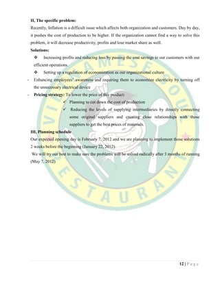 12 | P a g e
II, The specific problem:
Recently, Inflation is a difficult issue which affects both organization and customers. Day by day,
it pushes the cost of production to be higher. If the organization cannot find a way to solve this
problem, it will decrease productivity, profits and lose market share as well.
Solutions:
 Increasing profits and reducing loss by passing the cost savings to our customers with our
efficient operations.
 Setting up a regulation of economization as our organizational culture
- Enhancing employees’ awareness and requiring them to economize electricity by turning off
the unnecessary electrical device
- Pricing strategy: To lower the price of this product:
 Planning to cut down the cost of production
 Reducing the levels of supplying intermediaries by directly connecting
some original suppliers and creating close relationships with those
suppliers to get the best prices of materials.
III, Planning schedule
Our expected opening day is February 7, 2012 and we are planning to implement those solutions
2 weeks before the beginning (January 22, 2012).
We will try our best to make sure the problems will be solved radically after 3 months of running
(May 7, 2012)
 