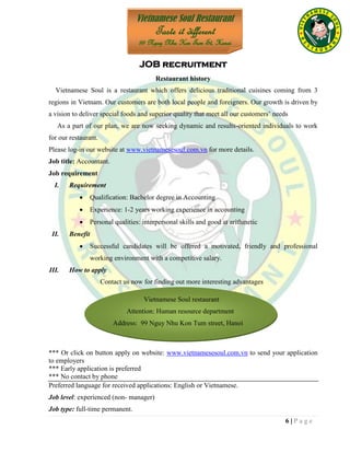 6 | P a g e
Vietnamese Soul restaurant
Attention: Human resource department
Address: 99 Nguy Nhu Kon Tum street, Hanoi
JOB recruitment
Restaurant history
Vietnamese Soul is a restaurant which offers delicious traditional cuisines coming from 3
regions in Vietnam. Our customers are both local people and foreigners. Our growth is driven by
a vision to deliver special foods and superior quality that meet all our customers’ needs
As a part of our plan, we are now seeking dynamic and results-oriented individuals to work
for our restaurant.
Please log-in our website at www.vietnamesesoul.com.vn for more details.
Job title: Accountant.
Job requirement
I. Requirement
 Qualification: Bachelor degree in Accounting
 Experience: 1-2 years working experience in accounting
 Personal qualities: interpersonal skills and good at arithmetic
II. Benefit
 Successful candidates will be offered a motivated, friendly and professional
working environment with a competitive salary.
III. How to apply
Contact us now for finding out more interesting advantages
*** Or click on button apply on website: www.vietnamesesoul.com.vn to send your application
to employers
*** Early application is preferred
*** No contact by phone
Preferred language for received applications: English or Vietnamese.
Job level: experienced (non- manager)
Job type: full-time permanent.
Vietnamese Soul Restaurant
Taste it different
99 Nguy Nhu Kon Tum St, Hanoi
 