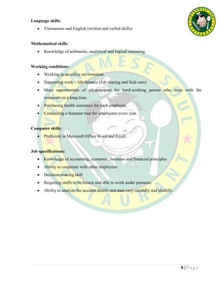8 | P a g e
Language skills:
 Vietnamese and English (written and verbal skills)
Mathematical skills:
 Knowledge of arithmetic, analytical and logical reasoning.
Working conditions:
 Working in an office environment.
 Supporting work – life balance (Job sharing and Sick-care)
 More opportunities of advancement for hard-working person who stays with the
restaurant in a long time.
 Purchasing health insurance for each employee.
 Conducting a Summer tour for employees every year.
Computer skills:
 Proficient in Microsoft Office Word and Excel.
Job specifications:
 Knowledge of accounting, economic, business and financial principles
 Ability to cooperate with other employees
 Decision-making skill
 Requiring staffs to be honest and able to work under pressure.
 Ability to analyze the account details and data very carefully and identify.
 