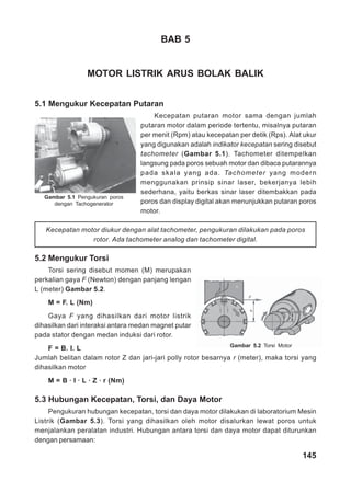 145
BAB 5
MOTOR LISTRIK ARUS BOLAK BALIK
5.1 Mengukur Kecepatan Putaran
Kecepatan putaran motor sama dengan jumlah
putaran motor dalam periode tertentu, misalnya putaran
per menit (Rpm) atau kecepatan per detik (Rps). Alat ukur
yang digunakan adalah indikator kecepatan sering disebut
tachometer (Gambar 5.1). Tachometer ditempelkan
langsung pada poros sebuah motor dan dibaca putarannya
pada skala yang ada. Tachometer yang modern
menggunakan prinsip sinar laser, bekerjanya lebih
sederhana, yaitu berkas sinar laser ditembakkan pada
poros dan display digital akan menunjukkan putaran poros
motor.
Kecepatan motor diukur dengan alat tachometer, pengukuran dilakukan pada poros
rotor. Ada tachometer analog dan tachometer digital.
5.2 Mengukur Torsi
Torsi sering disebut momen (M) merupakan
perkalian gaya F (Newton) dengan panjang lengan
L (meter) Gambar 5.2.
M = F. L (Nm)
Gaya F yang dihasilkan dari motor listrik
dihasilkan dari interaksi antara medan magnet putar
pada stator dengan medan induksi dari rotor.
F = B. I. L
Jumlah belitan dalam rotor Z dan jari-jari polly rotor besarnya r (meter), maka torsi yang
dihasilkan motor
M = B · I · L · Z · r (Nm)
5.3 Hubungan Kecepatan, Torsi, dan Daya Motor
Pengukuran hubungan kecepatan, torsi dan daya motor dilakukan di laboratorium Mesin
Listrik (Gambar 5.3). Torsi yang dihasilkan oleh motor disalurkan lewat poros untuk
menjalankan peralatan industri. Hubungan antara torsi dan daya motor dapat diturunkan
dengan persamaan:
Gambar 5.1 Pengukuran poros
dengan Tachogenerator
Gambar 5.2 Torsi Motor
 