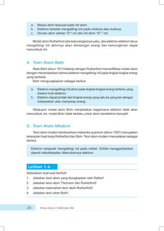 a.   Massa atom terpusat pada inti atom
     b.   Elektron beredar mengelilingi inti pada orbitnya atau kulitnya.
     c.   Ukuran atom sekitar 10–8 cm dan inti atom 10–13 cm.

   Model atom Rutherford ada kekurangannya yaitu, jika elektron-elektron terus
mengelilingi inti akhirnya akan kehilangan energi dan kemungkinan dapat
menumbuk inti.



4. Teori Atom Bohr
    Niels Bohr tahun 1913 bekerja dengan Rutherford memodifikasi model atom
dengan menambahkan bahwa elektron mengelilingi inti pada tingkat-tingkat energi
yang berbeda.
    Bohr mengungkapkan sebagai berikut.

     a.   Elektron mengelilingi inti atom pada tingkat-tingkat energi tertentu yang
          disebut kulit elektron.
     b.   Elektron dapat pindah dari tingkat energi yang satu ke yang lain dengan
          melepaskan atau menyerap energi.

   Walaupun model atom Bohr menjelaskan bagaimana elektron tidak akan
menumbuk inti, model Bohr tidak berlaku untuk atom berelektron banyak!



5. Teori Atom Modern
     Teori atom modern berdasarkan mekanika quantum (tahun 1927) merupakan
kelanjutan hasil kerja Rutherford dan Bohr. Teori atom modern menyatakan sebagai
berikut.

     Elektron bergerak mengelilingi inti pada orbital. Orbital menggambarkan
     daerah kebolehjadian ditemukannya elektron.



 Latihan 1.6
Selesaikan soal-soal berikut!
1.    Jelaskan teori atom yang diungkapkan oleh Dalton!
2.    Jelaskan teori atom Thomson dan Rutherford!
3.    Jelaskan kelemahan teori atom Rutherford!
4.    Jelaskan teori atom Bohr!



20          Kimia Kelas X SMA dan MA
 