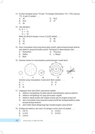 13. Di alam terdapat isotop 35Cl dan 37Cl dengan kelimpahan 35Cl = 75% sisanya
    37
      Cl. Ar dari Cl adalah . . . .
    A. 35                                   D. 36,5
    B. 35,5                                 E. 37
    C. 36

14. Jika diketahui:
    Ar: H = 1
        C = 12
        O = 16
    Maka Mr alkohol dengan rumus C2H5OH adalah . . . .
    A. 33                             D. 46
    B. 34                             E. 50
    C. 45

15. Atom merupakan bola yang bermuatan positif, pada tempat-tempat tertentu
    ada elektron yang bermuatan positif. Pendapat ini dikemukakan oleh . . . .
    A. Rutherford                         D. Thomson
    B. Dalton                             E. L. Meyer
    C. Bohr

16. Gambar berikut ini menunjukkan perkembangan model atom.
                                                  –
                                              –       –
                –    –
              –      – –                  –               –
                 –
              –        – –                    –   +   –
            –    –   – – –
              – –                   –     –               –
                     – –       +
               –                              –       –
                     –
        I         II         III              IV                    V
     Gambar yang menyatakan model atom Bohr adalah . . . .
     A. I                              D. IV
     B. II                             E. V
     C. III

17. Ungkapan teori atom Bohr yang benar adalah . . . .
    A. elektron mengelilingi inti pada daerah kebolehjadian adanya elektron
    B. elektron mengelilingi inti yang bermuatan negatif
    C. elektron dapat pindah dari tingkat energi satu ke tingkat energi lain
    D. atom merupakan bola yang bermuatan positif dan terdapat elektron pada
       tempat-tempat tertentu
    E. atom tidak dapat dibagi-bagi lagi menjadi bagian yang terkecil

18. Konfigurasi elektron dari atom Ca dengan nomor atom 20 adalah . . . .
    A. 2.8.10                              D. 2.8.8.2
    B. 2.10.8                              E. 2.6.6.6
    C. 2.6.8.4

38       Kimia Kelas X SMA dan MA
 