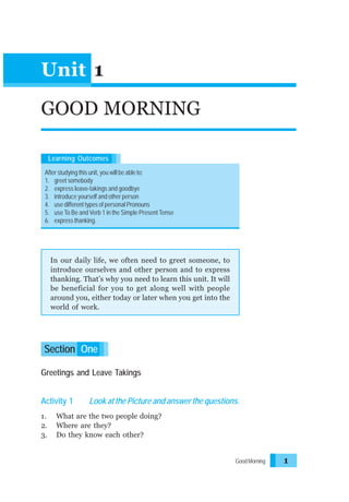 Unit 1
GOOD MORNING
Learning Outcomes
After studying this unit, you will be able to:
1. greet somebody
2. express leave-takings and goodbye
3. introduce yourself and other person
4. use different types of personal Pronouns
5. use To Be and Verb 1 in the Simple Present Tense
6. express thanking.

In our daily life, we often need to greet someone, to
introduce ourselves and other person and to express
thanking. That’s why you need to learn this unit. It will
be beneficial for you to get along well with people
around you, either today or later when you get into the
world of work.

Section One
Greetings and Leave Takings
Activity 1
1.
2.
3.

Look at the Picture and answer the questions.

What are the two people doing?
Where are they?
Do they know each other?

Good Morning

1

 