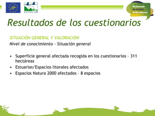 Resultados de los cuestionarios SITUACIÓN GENERAL Y VALORACIÓN Nivel de conocimiento – Situación general Superficie general afectada recogida en los cuestionarios – 311 hectáreas Estuarios/Espacios litorales afectados Espacios Natura 2000 afectados – 8 espacios 