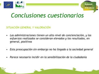 Conclusiones cuestionarios SITUACIÓN GENERAL Y VALORACIÓN Las administraciones tienen un alto nivel de concienciación, y los esfuerzos realizados se consideran elevados y los resultados, en general, positivos Esta preocupación sin embargo no ha llegado a la sociedad general Parece necesario incidir en la sensibilización de la ciudadanía  