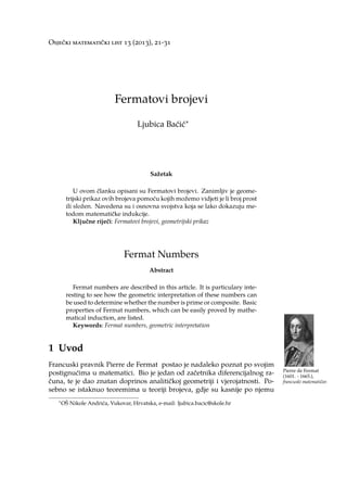 Osječki matematički list 13 (2013), 21-31
Fermatovi brojevi
Ljubica Baćić∗
Sažetak
U ovom članku opisani su Fermatovi brojevi. Zanimljiv je geome-
trijski prikaz ovih brojeva pomoću kojih možemo vidjeti je li broj prost
ili složen. Navedena su i osnovna svojstva koja se lako dokazuju me-
todom matematičke indukcije.
Ključne riječi: Fermatovi brojevi, geometrijski prikaz
Fermat Numbers
Abstract
Fermat numbers are described in this article. It is particulary inte-
resting to see how the geometric interpretation of these numbers can
be used to determine whether the number is prime or composite. Basic
properties of Fermat numbers, which can be easily proved by mathe-
matical induction, are listed.
Keywords: Fermat numbers, geometric interpretation
1 Uvod
Francuski pravnik Pierre de Fermat postao je nadaleko poznat po svojim
Pierre de Fermat
(1601. - 1665.),
francuski matematičar.
postignućima u matematici. Bio je jedan od začetnika diferencijalnog ra-
čuna, te je dao znatan doprinos analitičkoj geometriji i vjerojatnosti. Po-
sebno se istaknuo teoremima u teoriji brojeva, gdje su kasnije po njemu
∗OŠ Nikole Andrića, Vukovar, Hrvatska, e-mail: ljubica.bacic@skole.hr
 