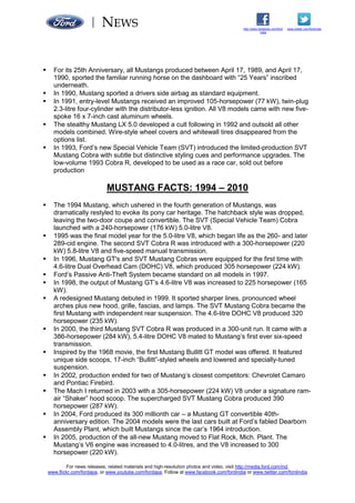 NEWS
For news releases, related materials and high-resolution photos and video, visit http://media.ford.com/ind,
www.flickr.com/fordapa, or www.youtube.com/fordapa. Follow at www.facebook.com/fordindia or www.twitter.com/fordindia
www.twitter.com/fordindiahttp://www.facebook.com/ford
india
 For its 25th Anniversary, all Mustangs produced between April 17, 1989, and April 17,
1990, sported the familiar running horse on the dashboard with “25 Years” inscribed
underneath.
 In 1990, Mustang sported a drivers side airbag as standard equipment.
 In 1991, entry-level Mustangs received an improved 105-horsepower (77 kW), twin-plug
2.3-litre four-cylinder with the distributor-less ignition. All V8 models came with new five-
spoke 16 x 7-inch cast aluminum wheels.
 The stealthy Mustang LX 5.0 developed a cult following in 1992 and outsold all other
models combined. Wire-style wheel covers and whitewall tires disappeared from the
options list.
 In 1993, Ford’s new Special Vehicle Team (SVT) introduced the limited-production SVT
Mustang Cobra with subtle but distinctive styling cues and performance upgrades. The
low-volume 1993 Cobra R, developed to be used as a race car, sold out before
production
MUSTANG FACTS: 1994 – 2010
 The 1994 Mustang, which ushered in the fourth generation of Mustangs, was
dramatically restyled to evoke its pony car heritage. The hatchback style was dropped,
leaving the two-door coupe and convertible. The SVT (Special Vehicle Team) Cobra
launched with a 240-horsepower (176 kW) 5.0-litre V8.
 1995 was the final model year for the 5.0-litre V8, which began life as the 260- and later
289-cid engine. The second SVT Cobra R was introduced with a 300-horsepower (220
kW) 5.8-litre V8 and five-speed manual transmission.
 In 1996, Mustang GT's and SVT Mustang Cobras were equipped for the first time with
4.6-litre Dual Overhead Cam (DOHC) V8, which produced 305 horsepower (224 kW).
 Ford’s Passive Anti-Theft System became standard on all models in 1997.
 In 1998, the output of Mustang GT’s 4.6-litre V8 was increased to 225 horsepower (165
kW).
 A redesigned Mustang debuted in 1999. It sported sharper lines, pronounced wheel
arches plus new hood, grille, fascias, and lamps. The SVT Mustang Cobra became the
first Mustang with independent rear suspension. The 4.6-litre DOHC V8 produced 320
horsepower (235 kW).
 In 2000, the third Mustang SVT Cobra R was produced in a 300-unit run. It came with a
386-horsepower (284 kW), 5.4-litre DOHC V8 mated to Mustang’s first ever six-speed
transmission.
 Inspired by the 1968 movie, the first Mustang Bullitt GT model was offered. It featured
unique side scoops, 17-inch “Bullitt”-styled wheels and lowered and specially-tuned
suspension.
 In 2002, production ended for two of Mustang’s closest competitors: Chevrolet Camaro
and Pontiac Firebird.
 The Mach I returned in 2003 with a 305-horsepower (224 kW) V8 under a signature ram-
air “Shaker” hood scoop. The supercharged SVT Mustang Cobra produced 390
horsepower (287 kW).
 In 2004, Ford produced its 300 millionth car – a Mustang GT convertible 40th-
anniversary edition. The 2004 models were the last cars built at Ford’s fabled Dearborn
Assembly Plant, which built Mustangs since the car’s 1964 introduction.
 In 2005, production of the all-new Mustang moved to Flat Rock, Mich. Plant. The
Mustang’s V6 engine was increased to 4.0-litres, and the V8 increased to 300
horsepower (220 kW).
 