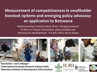 Measurement of competitiveness in smallholder
livestock systems and emerging policy advocacy:
an application to Botswana
Mainstreaming Livestock Value Chain : Bringing research
to bear on impact assessment, policy analysis and
advocacy for development, 5-6 Nov. 2013, Accra-Ghana

Sirak Bahta1 and P. Malope2
1International Livestock Research Institute (ILRI)
2Botswana Institute of Development Policy Analysis

 