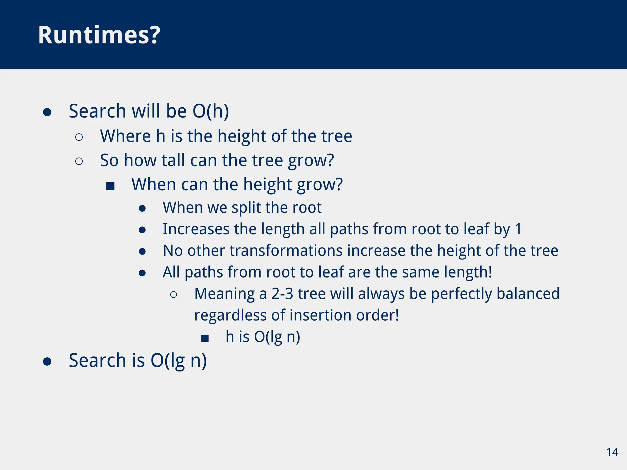 ● Search will be O(h)
○ Where h is the height of the tree
○ So how tall can the tree grow?
■ When can the height grow?
● When we split the root
● Increases the length all paths from root to leaf by 1
● No other transformations increase the height of the tree
● All paths from root to leaf are the same length!
○ Meaning a 2-3 tree will always be perfectly balanced
regardless of insertion order!
■ h is O(lg n)
● Search is O(lg n)
Runtimes?
14
 