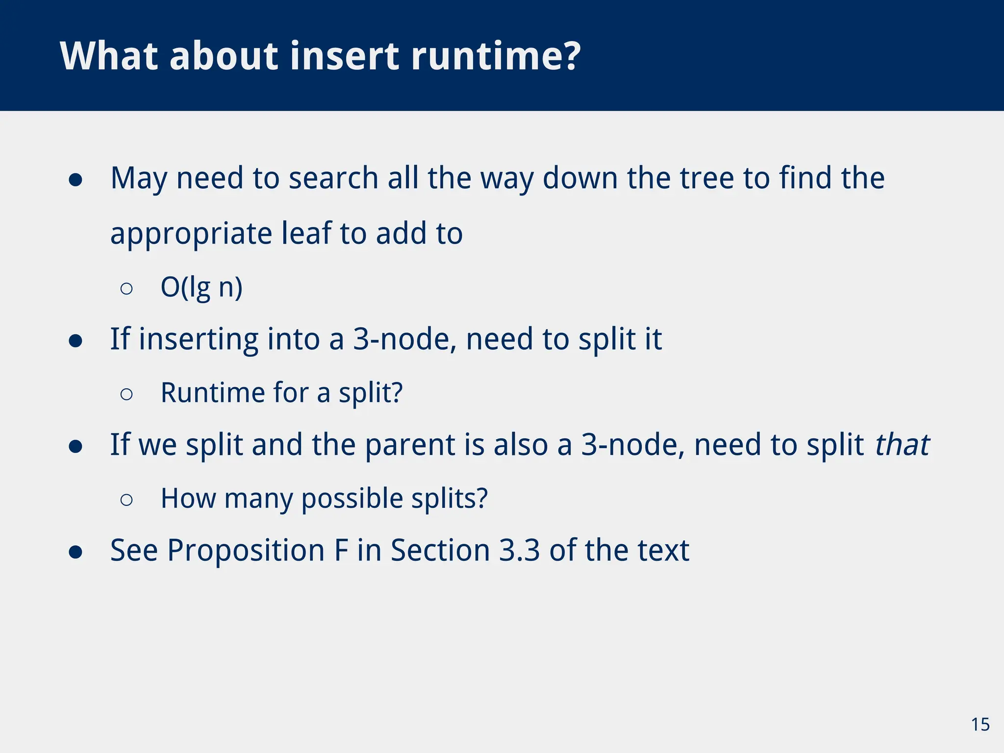 ● May need to search all the way down the tree to find the
appropriate leaf to add to
○ O(lg n)
● If inserting into a 3-node, need to split it
○ Runtime for a split?
● If we split and the parent is also a 3-node, need to split that
○ How many possible splits?
● See Proposition F in Section 3.3 of the text
What about insert runtime?
15
 