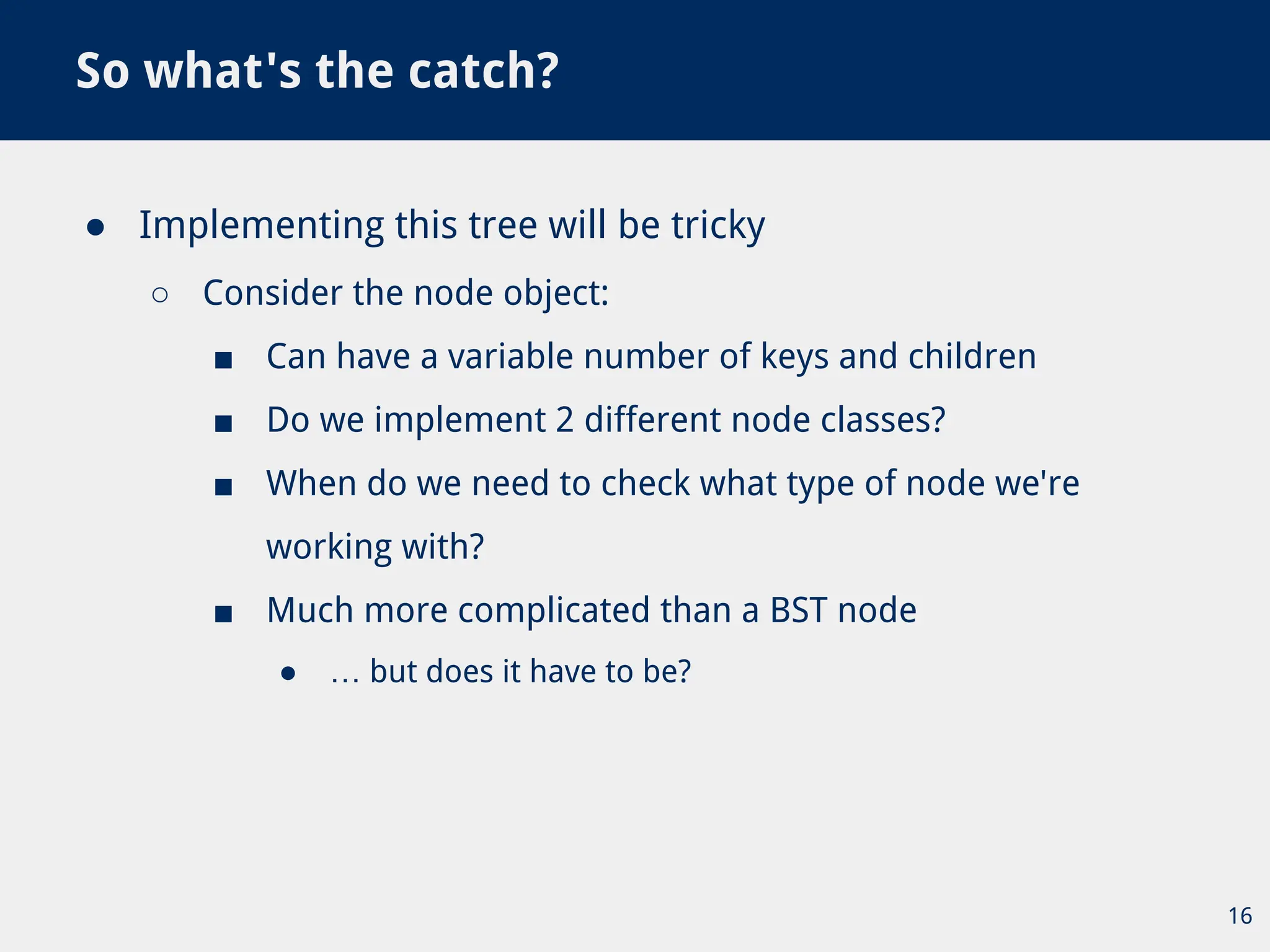 ● Implementing this tree will be tricky
○ Consider the node object:
■ Can have a variable number of keys and children
■ Do we implement 2 different node classes?
■ When do we need to check what type of node we're
working with?
■ Much more complicated than a BST node
● … but does it have to be?
So what's the catch?
16
 
