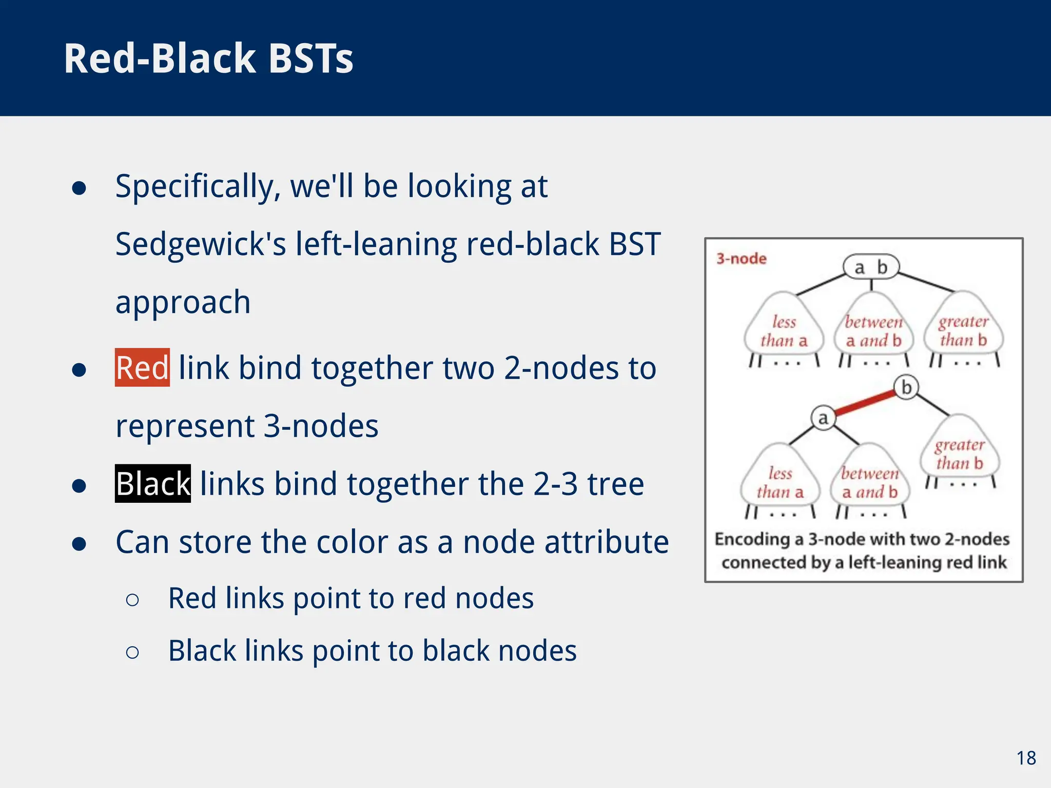 ● Specifically, we'll be looking at
Sedgewick's left-leaning red-black BST
approach
Red-Black BSTs
18
● Red link bind together two 2-nodes to
represent 3-nodes
● Black links bind together the 2-3 tree
● Can store the color as a node attribute
○ Red links point to red nodes
○ Black links point to black nodes
 